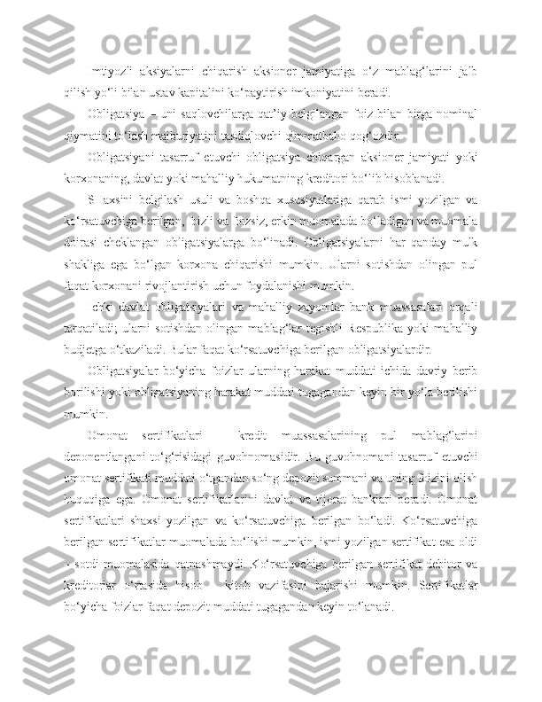 Imtiyozli   aksiyalarni   chiqarish   aksioner   jamiyatiga   o‘z   mablag‘larini   jalb
qilish yo‘li bilan ustav kapitalini ko‘paytirish imkoniyatini beradi.
Obligatsiya   –   uni   saqlovchilarga   qat’iy   belgilangan   foiz   bilan   birga   nominal
qiymatini to‘lash majburiyatini tasdiqlovchi qimmatbaho qog‘ozdir. 
Obligatsiyani   tasarruf   etuvchi   obligatsiya   chiqargan   aksioner   jamiyati   yoki
korxonaning, davlat yoki mahalliy hukumatning kreditori bo‘lib hisoblanadi.
SHaxsini   belgilash   usuli   va   boshqa   xususiyatlariga   qarab   ismi   yozilgan   va
ko‘rsatuvchiga berilgan, foizli va foizsiz, erkin muomalada bo‘ladigan va muomala
doirasi   cheklangan   obligatsiyalarga   bo‘linadi.   Obligatsiyalarni   har   qanday   mulk
shakliga   ega   bo‘lgan   korxona   chiqarishi   mumkin.   Ularni   sotishdan   olingan   pul
faqat korxonani rivojlantirish uchun foydalanishi mumkin.
Ichki   davlat   obligatsiyalari   va   mahalliy   zayomlar   bank   muassasalari   orqali
tarqatiladi;   ularni   sotishdan   olingan   mablag‘lar   tegishli   Respublika   yoki   mahalliy
budjetga o‘tkaziladi. Bular faqat ko‘rsatuvchiga berilgan obligatsiyalardir.
Obligatsiyalar   bo‘yicha   foizlar   ularning   harakat   muddati   ichida   davriy   berib
borilishi yoki obligatsiyaning harakat muddati tugagandan keyin bir yo‘la berilishi
mumkin.
Omonat   sertifikatlari   –   kredit   muassasalarining   pul   mablag‘larini
deponentlangani   to‘g‘risidagi   guvohnomasidir.   Bu   guvohnomani   tasarruf   etuvchi
omonat sertifikati muddati o‘tgandan so‘ng depozit summani va uning foizini olish
huquqiga   ega.   Omonat   sertifikatlarini   davlat   va   tijorat   banklari   beradi.   Omonat
sertifikatlari   shaxsi   yozilgan   va   ko‘rsatuvchiga   berilgan   bo‘ladi.   Ko‘rsatuvchiga
berilgan sertifikatlar muomalada bo‘lishi mumkin, ismi yozilgan sertifikat esa oldi
–   sotdi   muomalasida   qatnashmaydi.   Ko‘rsatuvchiga   berilgan   sertifikat   debitor   va
kreditorlar   o‘rtasida   hisob   –   kitob   vazifasini   bajarishi   mumkin.   Sertifikatlar
bo‘yicha foizlar faqat depozit muddati tugagandan keyin to‘lanadi. 