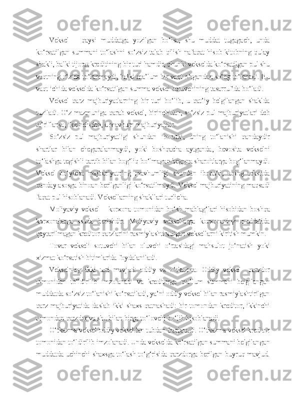 Veksel   –   qaysi   muddatga   yozilgan   bo‘lsa,   shu   muddat   tugagach,   unda
ko‘rsatilgan   summani   to‘lashni   so‘zsiz   talab   qilish   nafaqat   hisob-kitobning   qulay
shakli, balki tijorat kreditining bir turi hamdir, chunki vekselda ko‘rsatilgan pul shu
vaqtning o‘zida to‘lanmaydi, balki ma’lum bir vaqt o‘tgandan so‘ng to‘lanadi. Bu
vaqt ichida vekselda ko‘rsatilgan summa veksel beruvchining tasarrufida bo‘ladi.
Veksel   qarz   majburiyatlarning   bir   turi   bo‘lib,   u   qat’iy   belgilangan   shaklda
tuziladi. O‘z mazmuniga qarab veksel, birinchidan, so‘zsiz pul majburiyatlari deb
ta’riflansa, ikkinchidan, u mavhum majburiyatdir.
So‘zsiz   pul   majburiyatligi   shundan   iboratki,   uning   to‘lanishi   qandaydir
shartlar   bilan   chegaralanmaydi,   yoki   boshqacha   aytganda,   bevosita   vekselni
to‘lashga tegishli tartib bilan bog‘liq bo‘lmagan begona sharoitlarga bog‘lanmaydi.
Veksel   bo‘yicha   majburiyatning   mavhumligi   shundan   iboratki,   uning   tekstida
qanday asosga binoan berilganligi ko‘rsatilmaydi. Veksel majburiyatining maqsadi
faqat pul hisoblanadi. Veksellarning shakllari turlicha.
Moliyaviy   veksel   –   korxona   tomonidan   bo‘sh   mablag‘lari   hisobidan   boshqa
korxonalarga   ssuda   berishdir.   Moliyaviy   veksellarga   korxonaning   muddatida
qaytarilmagan kreditor qarzlarini rasmiylashtiradigan veksellarni kiritish mumkin.
Tovar   vekseli   sotuvchi   bilan   oluvchi   o‘rtasidagi   mahsulot   jo‘natish   yoki
xizmat ko‘rsatish bitimlarida foydalaniladi.
Vekselning   ikki   turi   mavjud:   oddiy   va   o‘tkazma.   Oddiy   veksel     qarzdor
tomonidan   to‘ldirilib   imzolanadi   va   kreditorga   ma’lum   summani   belgilangan
muddatda so‘zsiz to‘lanishi ko‘rsatiladi, ya’ni oddiy veksel bilan rasmiylashtirilgan
qarz   majburiyatida   daslab   ikki   shaxs   qatnashadi:   bir   tomondan   kreditor,   ikkinchi
tomondan qarzdor va shu bilan birga to‘lovchi bo‘lib hisoblanadi.
O‘tkazma veksel oddiy vekseldan tubdan fraqlanadi. O‘tkazma veksel kreditor
tomonidan to‘ldirilib imzolanadi. Unda vekselda ko‘rsatilgan summani belgilangan
muddatda uchinchi shaxsga to‘lash to‘g‘risida qarzdorga berilgan buyruq mavjud. 