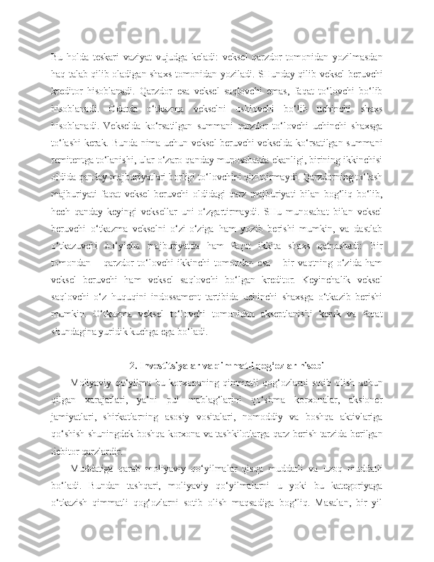 Bu   holda   teskari   vaziyat   vujudga   keladi:   veksel   qarzdor   tomonidan   yozilmasdan
haq talab qilib oladigan shaxs tomonidan yoziladi. SHunday qilib veksel beruvchi
kreditor   hisoblanadi.   Qarzdor   esa   veksel   saqlovchi   emas,   faqat   to‘lovchi   bo‘lib
hisoblanadi.   Odatda   o‘tkazma   vekselni   ushlovchi   bo‘lib   uchinchi   shaxs
hisoblanadi.   Vekselda   ko‘rsatilgan   summani   qarzdor   to‘lovchi   uchinchi   shaxsga
to‘lashi kerak. Bunda nima uchun veksel beruvchi vekselda ko‘rsatilgan summani
remitentga to‘lanishi, ular o‘zaro qanday munosabatda ekanligi, birining ikkinchisi
oldida qanday majburiyatlari borligi to‘lovchini qiziqtirmaydi. Qarzdorning to‘lash
majburiyati   faqat   veksel   beruvchi   oldidagi   qarz   majburiyati   bilan   bog‘liq   bo‘lib,
hech   qanday   keyingi   veksellar   uni   o‘zgartirmaydi.   SHu   munosabat   bilan   veksel
beruvchi   o‘tkazma   vekselni   o‘zi-o‘ziga   ham   yozib   berishi   mumkin,   va   dastlab
o‘tkazuvchi   bo‘yicha   majburiyatda   ham   faqat   ikkita   shaxs   qatnashadi:   Bir
tomondan   –   qarzdor   to‘lovchi   ikkinchi   tomondan   esa   –   bir   vaqtning   o‘zida   ham
veksel   beruvchi   ham   veksel   saqlovchi   bo‘lgan   kreditor.   Keyinchalik   veksel
saqlovchi   o‘z   huquqini   indossament   tartibida   uchinchi   shaxsga   o‘tkazib   berishi
mumkin.   O‘tkazma   veksel   to‘lovchi   tomonidan   akseptlanishi   kerak   va   faqat
shundagina yuridik kuchga ega bo‘ladi.
2. Investitsiyalar va qimmatli qog‘ozlar hisobi
Moliyaviy   qo‘yilma   bu   korxonaning   qimmatli   qog‘ozlarni   sotib   olish   uchun
qilgan   xarajatlari,   ya’ni   pul   mablag‘larini   qo‘shma   korxonalar,   aksioner
jamiyatlari,   shirkatlarning   asosiy   vositalari,   nomoddiy   va   boshqa   aktivlariga
qo‘shish shuningdek boshqa korxona va tashkilotlarga qarz berish tarzida berilgan
debitor qarzlardir.
Muddatiga   qarab   moliyaviy   qo‘yilmalar   qisqa   muddatli   va   uzoq   muddatli
bo‘ladi.   Bundan   tashqari,   moliyaviy   qo‘yilmalarni   u   yoki   bu   kategoriyaga
o‘tkazish   qimmatli   qog‘ozlarni   sotib   olish   maqsadiga   bog‘liq.   Masalan,   bir   yil 