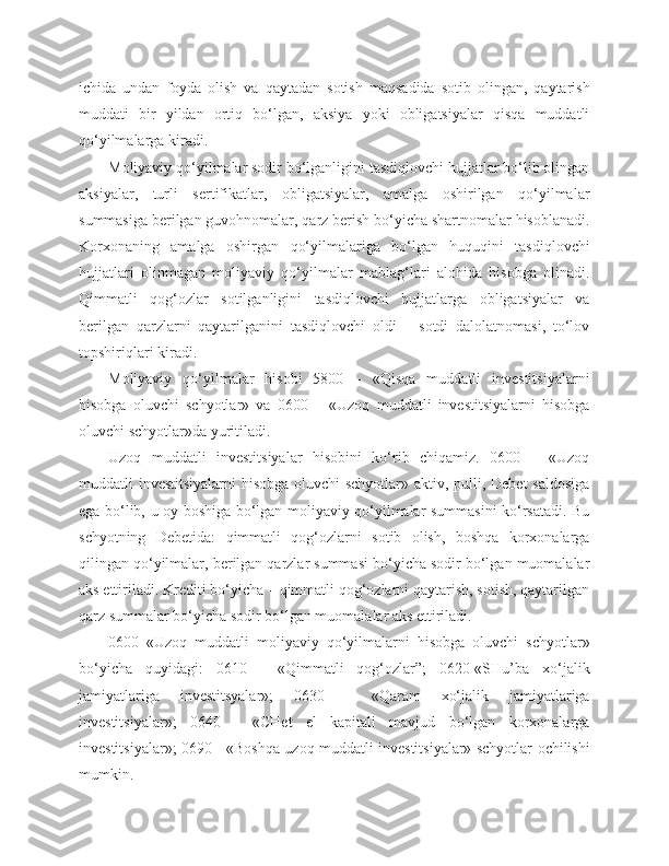 ichida   undan   foyda   olish   va   qaytadan   sotish   maqsadida   sotib   olingan,   qaytarish
muddati   bir   yildan   ortiq   bo‘lgan,   aksiya   yoki   obligatsiyalar   qisqa   muddatli
qo‘yilmalarga kiradi.
Moliyaviy qo‘yilmalar sodir bo‘lganligini tasdiqlovchi hujjatlar bo‘lib olingan
aksiyalar,   turli   sertifikatlar,   obligatsiyalar,   amalga   oshirilgan   qo‘yilmalar
summasiga berilgan guvohnomalar, qarz berish bo‘yicha shartnomalar hisoblanadi.
Korxonaning   amalga   oshirgan   qo‘yilmalariga   bo‘lgan   huquqini   tasdiqlovchi
hujjatlari   olinmagan   moliyaviy   qo‘yilmalar   mablag‘lari   alohida   hisobga   olinadi.
Qimmatli   qog‘ozlar   sotilganligini   tasdiqlovchi   hujjatlarga   obligatsiyalar   va
berilgan   qarzlarni   qaytarilganini   tasdiqlovchi   oldi   –   sotdi   dalolatnomasi,   to‘lov
topshiriqlari kiradi.
Moliyaviy   qo‘yilmalar   hisobi   5800   –   «Qisqa   muddatli   investitsiyalarni
hisobga   oluvchi   schyotlar»   va   0600   –   «Uzoq   muddatli   investitsiyalarni   hisobga
oluvchi schyotlar»da yuritiladi.
Uzoq   muddatli   investitsiyalar   hisobini   ko‘rib   chiqamiz.   0600   –   «Uzoq
muddatli investitsiyalarni  hisobga oluvchi schyotlar» aktiv, pulli, Debet  saldosiga
ega bo‘lib, u oy boshiga bo‘lgan moliyaviy qo‘yilmalar summasini ko‘rsatadi. Bu
schyotning   Debetida:   qimmatli   qog‘ozlarni   sotib   olish,   boshqa   korxonalarga
qilingan qo‘yilmalar, berilgan qarzlar summasi bo‘yicha sodir bo‘lgan muomalalar
aks ettiriladi. Krediti bo‘yicha – qimmatli qog‘ozlarni qaytarish, sotish, qaytarilgan
qarz summalar bo‘yicha sodir bo‘lgan muomalalar aks ettiriladi.
0600–«Uzoq   muddatli   moliyaviy   qo‘yilmalarni   hisobga   oluvchi   schyotlar»
bo‘yicha   quyidagi:   0610   -   «Qimmatli   qog‘ozlar”;   0620-«SHu’ba   xo‘jalik
jamiyatlariga   investitsyalar»;   0630   -   «Qaram   xo‘jalik   jamiyatlariga
investitsiyalar»;   0640   -   «CHet   el   kapitali   mavjud   bo‘lgan   korxonalarga
investitsiyalar»; 0690 - «Boshqa uzoq muddatli investitsiyalar» schyotlar ochilishi
mumkin. 