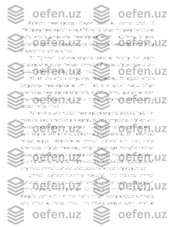 Aktivlarni   investitsiyalarga   o‘tkazish   tartibi   va   ularning   turlari:   12
–“Moliyaviy investitsiyalar hisobi», 8-“Konsolidallashgan moliyaviy hisobotlar va
shu’ba   xo‘jalik   jamiyatlariga   investitsiyalar»   va   14   -   «Qo‘shma   faoliyatda
qatnashish   ulushini   moliyaviy   hisobotda   aks   ettirish»   buxgalteriya   hisobi   Milliy
andazalari bilan tartibga solinadi.
0610-“Qimmatli   qog‘ozlar»   schyotida   davlat   va   mahalliy   foizli   zayom
obligatsiyalari va shunga o‘xshagan qimmatli qog‘ozlarga qo‘yilgan mavjud uzoq
muddatli qo‘yilmalar harakati hisobga olinadi.
0620-«SHu’ba   xo‘jalik   jamiyatlariga   investitsyalar»,   0630-«Qaram   xo‘jalik
jamiyatlariga   investitsiyalar»   va   0640   -   «CHet   el   kapitali   mavjud   bo‘lgan
korxonalarga   investitsiyalar»   schyotlarida   shu’ba,   qo‘shma,   uyushgan   va   qaram
korxonalarga   qo‘yilgan   mavjud   uzoq   muddatli   qo‘yilmalar   hamda   ularning
harakati hisobga olinadi.
0690-«Boshqa uzoq muddatli investitsiyalar» schyotida kelajakda foyda olish
maqsadida davlat korxonalari yoki xayriya, ekologik jamiyatlariga qo‘yilgan uzoq
muddatli   investitsiyalar   hisobga   olinadi.   Bu   schyotlarning   Debeti   5110-«Hisob   –
kitob   schyoti»   9220-«Boshqa   aktivlarning   chiqib   ketishi»,   5210-«Mamlakat
ichidagi   valyuta     schyotlari»   va   qimmatli   qog‘ozlar   sotib   olish,   boshqa
korxonalarga   qo‘yilgan   investitsiya,   berilgan   qarzlar   qaysi   mablag‘lar   hisobidan
amalga oshirilishiga qarab, boshqa schyotlarning krediti bilan korrespondentlanadi.
YUqorida keltirilgan schyotlar bo‘yicha analitik hisob dastlabki hujjatlarga asosan
qo‘yilmalar, qimmatli qog‘ozlar turlari, qarzdor korxonalar bo‘yicha yuritiladi.
Qimmatli   qog‘ozlar   bozorining   mavjudligi,   fond   birjalarida   qimmatli
qog‘ozlarni   oldi   –   sotdi   muomalalarini   amalga   oshirilishi   aksiya   obligatsiyalarni
nominal   qiymatidan   ortiq   yoki   kam   baholarda   sotib   olinishini   nazarda   tutadi.
Aksiyalar   ularni   sotib   olish   bilan   bog‘liq   bo‘lgan   haqiqiy   xarajatlar   summasida
qabul   qilinadi   va   hisobga   olinadi.   Fond   birjasida   aksiyalar   kursini   oshishi   va 