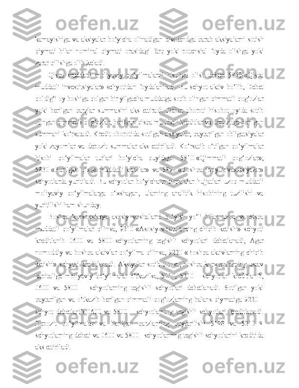 kamayishiga va aksiyalar bo‘yicha olinadigan dividendga qarab aksiyalarni sotish
qiymati   bilan   nominal   qiymati   orasidagi   farq   yoki   potensial   foyda   olishga   yoki
zarar qilishga olib keladi.
Qisqa   muddatli   moliyaviy   qo‘yilmalarni   hisobga   olish   uchun   5800-«Qisqa
muddatli   investitsiyalar»   schyotidan   foydalaniladi.   Bu   schyot   aktiv   bo‘lib,   Debet
qoldig‘i oy boshiga qolgan bir yilgacha muddatga sotib olingan qimmatli qog‘ozlar
yoki   berilgan   qarzlar   summasini   aks   ettiradi.   Debet   oboroti   hisobot   oyida   sotib
olingan qimmatli qog‘ozlar, berilgan qisqa muddatli kreditlar va depozitga berilgan
summani ko‘rsatadi. Kredit oborotida sotilgan aksiyalar, qaytarilgan obligatsiyalar
yoki   zayomlar   va   depozit   summalar   aks   ettiriladi.   Ko‘rsatib   o‘tilgan   qo‘yilmalar
hisobi   qo‘yilmalar   turlari   bo‘yicha   quyidagi:   5810-«Qimmatli   qog‘ozlar»;
5830-«Berilgan   qisqa   muddatli   qarzlar»   va   5890-«Boshqa   joriy   investitsiyalar»
schyotlarda yuritiladi. Bu schyotlar bo‘yicha muomalalar hujjatlari uzoq muddatli
moliyaviy   qo‘yilmalarga   o‘xshagan,   ularning   analitik   hisobining   tuzilishi   va
yuritilishi ham shunday.
Boshqa   korxonalarga   asosiy   vositalarni   qo‘yish   yo‘li   bilan   uzoq   va   qisqa
muddatli   qo‘yilmalar   qilinsa,   9210-«Asosiy   vositalarning   chiqib   ketishi»   schyoti
kreditlanib   0600   va   5800–schyotlarning   tegishli   schyotlari   debetlanadi,   Agar
nomoddiy va  boshqa  aktivlar  qo‘yilma  qilinsa,  9220-«Boshqa  aktivlarning chiqib
ketishi» schyoti  kreditlanadi. Aksiyalar  sotib olinsa,  boshqa korxonalarning ustav
kapitaliga   moliyaviy   qo‘yilmalar   o‘tkazilsa,   5110,   5210   –   schyotlari   kreditlanib,
0600   va   5800   –   schyotlarning   tegishli   schyotlari   debetlanadi.   Sotilgan   yoki
qaytarilgan  va o‘tkazib  berilgan qimmatli  qog‘ozlarning balans  qiymatiga 9220 –
schyot   debetlanib   0600   va   5800   –   schyotlarning   tegishli   schyotlari   kreditlanadi.
Depozit   qo‘yilmalar   va   berilgan   qarzlarning   qaytarilishi   5110   va   5210   –
schyotlarning debeti va 0600 va 5800– schyotlarning tegishli schyotlarini kreditida
aks ettiriladi. 