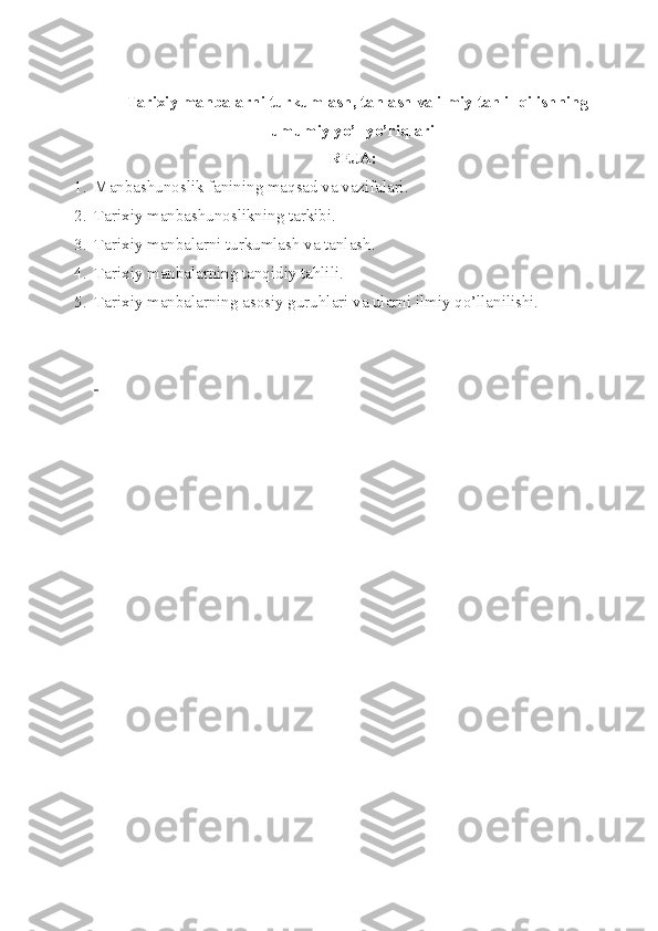    Tarixiy   manbalarni   turkumlash ,  tanlash   va   ilmiy   tahlil   qilishning
umumiy   yo ’ l - yo ’ riqlari
RЕJA:
1. Manbashun о slik fanining maqsad va vazifalari.
2. Tarixiy manbashunоslikning tarkibi.
3. Tarixiy manbalarni turkumlash va tanlash.
4. Tarixiy manbalarning tanqidiy tahlili.
5. Tarixiy manbalarning as о siy guruhlari va ularni ilmiy qo’llanilishi.
  