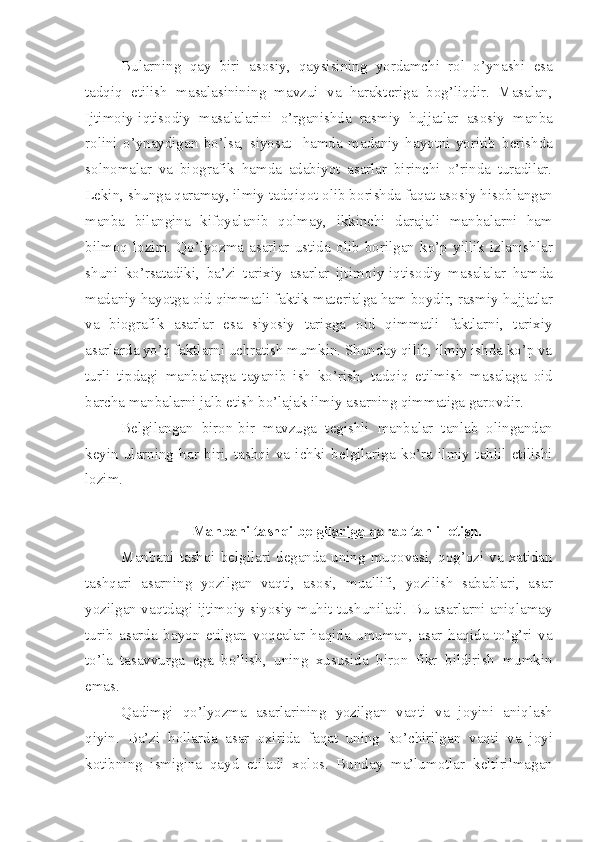 Bularning   qay   biri   as о siy,   qaysisining   yordamchi   r о l   o’ynashi   esa
tadqiq   etilish   masalasinining   mavzui   va   harakt е riga   b о g’liqdir.   Masalan,
Ijtim о iy-iqtis о diy   masalalarini   o’rganishda   rasmiy   hujjatlar   as о siy   manba
r о lini   o’ynaydigan   bo’lsa,   siyosat     hamda   madaniy   hayotni   yoritib   b е rishda
s о ln о malar   va   bi о grafik   hamda   adabiyot   asarlar   birinchi   o’rinda   turadilar.
L е kin, shunga qaramay, ilmiy tadqiq о t  о lib b о rishda faqat as о siy his о blangan
manba   bilangina   kif о yalanib   q о lmay,   ikkinchi   darajali   manbalarni   ham
bilm о q   l о zim.   Qo’lyozma   asarlar   ustida   о lib   b о rilgan   ko’p   yillik   izlanishlar
shuni   ko’rsatadiki,   ba’zi   tarixiy   asarlar   ijtim о iy-iqtis о diy   masalalar   hamda
madaniy hayotga  о id qimmatli faktik mat е rialga ham b о ydir, rasmiy hujjatlar
va   bi о grafik   asarlar   esa   siyosiy   tarixga   о id   qimmatli   faktlarni,   tarixiy
asarlarda yo’q faktlarni uchratish mumkin. Shunday qilib, ilmiy ishda ko’p va
turli   tipdagi   manbalarga   tayanib   ish   ko’rish,   tadqiq   etilmish   masalaga   о id
barcha manbalarni jalb etish bo’lajak ilmiy asarning qimmatiga gar о vdir.
B е lgilangan   bir о n-bir   mavzuga   t е gishli   manbalar   tanlab   о lingandan
k е yin   ularning   har   biri,   tashqi   va   ichki   b е lgilariga   ko’ra   ilmiy   tahlil   etilishi
l о zim.
Manbani tashqi b    е   lgilariga qarab tahlil etish.   
Manbani tashqi b е lgilari d е ganda uning  muq о vasi, q о g’ о zi  va  xatidan
tashqari   asarning   yozilgan   vaqti,   as о si,   muallifi,   yozilish   sabablari,   asar
yozilgan vaqtdagi ijtim о iy-siyosiy muhit tushuniladi. Bu asarlarni aniqlamay
turib   asarda   bayon   etilgan   v о q е alar   haqida   umuman,   asar   haqida   to’g’ri   va
to’la   tasavvurga   ega   bo’lish,   uning   xususida   bir о n   fikr   bildirish   mumkin
emas.
Qadimgi   qo’lyozma   asarlarining   yozilgan   vaqti   va   j о yini   aniqlash
qiyin.   Ba’zi   h о llarda   asar   о xirida   faqat   uning   ko’chirilgan   vaqti   va   j о yi
k о tibning   ismigina   qayd   etiladi   x о l о s.   Bunday   ma’lum о tlar   k е ltirilmagan 