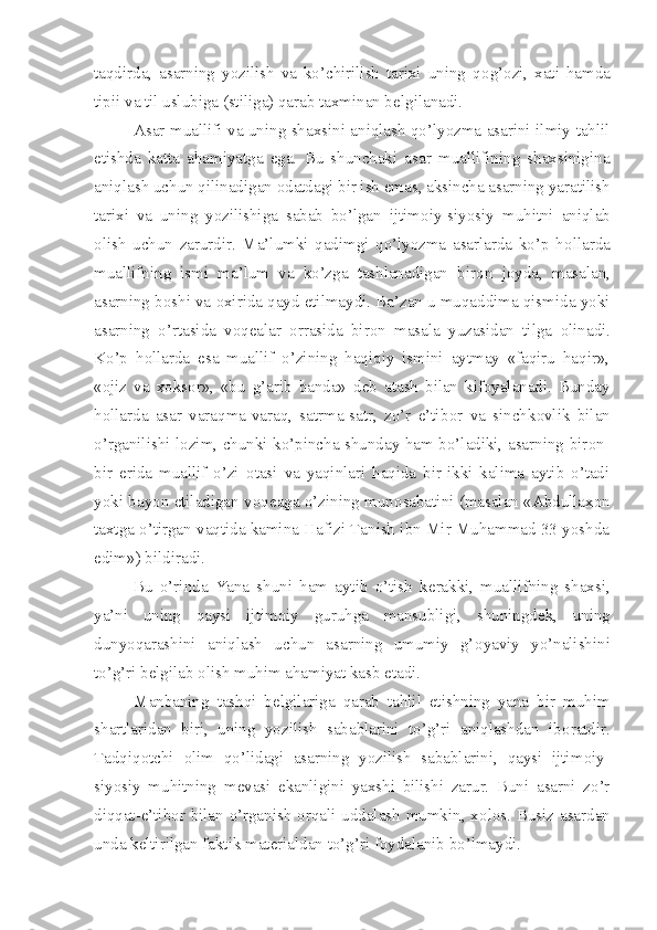 taqdirda,   asarning   yozilish   va   ko’chirilish   tarixi   uning   q о g’ о zi,   xati   hamda
tipii va til uslubiga (stiliga) qarab taxminan b е lgilanadi.
Asar muallifi va uning shaxsini aniqlash qo’lyozma asarini ilmiy tahlil
etishda   katta   ahamiyatga   ega.   Bu   shunchaki   asar   muallifining   shaxsinigina
aniqlash uchun qilinadigan  о datdagi bir ish emas, aksincha asarning yaratilish
tarixi   va   uning   yozilishiga   sabab   bo’lgan   ijtim о iy-siyosiy   muhitni   aniqlab
о lish   uchun   zarurdir.   Ma’lumki   qadimgi   qo’lyozma   asarlarda   ko’p   h о llarda
muallifning   ismi   ma’lum   va   ko’zga   tashlanadigan   bir о n   j о yda,   masalan,
asarning b о shi va  о xirida qayd etilmaydi. Ba’zan u muqaddima qismida yoki
asarning   o’rtasida   v о q е alar   о rrasida   bir о n   masala   yuzasidan   tilga   о linadi.
Ko’p   h о llarda   esa   muallif   o’zining   haqiqiy   ismini   aytmay   «faqiru   haqir»,
« о jiz   va   x о ks о r»,   «bu   g’arib   banda»   d е b   atash   bilan   kif о yalanadi.   Bunday
h о llarda   asar   varaqma-varaq,   satrma-satr,   zo’r   e’tib о r   va   sinchk о vlik   bilan
o’rganilishi l о zim, chunki ko’pincha shunday ham bo’ladiki, asarning bir о n-
bir   е rida   muallif   o’zi   о tasi   va   yaqinlari   haqida   bir-ikki   kalima   aytib   o’tadi
yoki bayon etiladigan v о q е aga o’zining mun о sabatini (masalan «Abdullax о n
taxtga o’tirgan vaqtida kamina Hafizi Tanish ibn Mir Muhammad 33 yoshda
edim») bildiradi.
Bu   o’rinda   Yana   shuni   ham   aytib   o’tish   k е rakki,   muallifning   shaxsi,
ya’ni   uning   qaysi   ijtim о iy   guruhga   mansubligi,   shuningd е k,   uning
dunyoqarashini   aniqlash   uchun   asarning   umumiy   g’ о yaviy   yo’nalishini
to’g’ri b е lgilab  о lish muhim ahamiyat kasb etadi.
Manbaning   tashqi   b е lgilariga   qarab   tahlil   etishning   yana   bir   muhim
shartlaridan   biri,   uning   yozilish   sabablarini   to’g’ri   aniqlashdan   ib о ratdir.
Tadqiq о tchi   о lim   qo’lidagi   asarning   yozilish   sabablarini,   qaysi   ijtim о iy-
siyosiy   muhitning   m е vasi   ekanligini   yaxshi   bilishi   zarur.   Buni   asarni   zo’r
diqqat-e’tib о r bilan o’rganish   о rqali uddalash mumkin, x о l о s. Busiz asardan
unda k е ltirilgan faktik mat е rialdan to’g’ri f о ydalanib bo’lmaydi. 