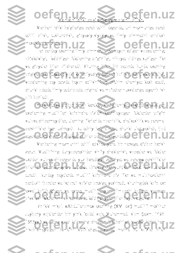 Manbani ichki b    е   lgilariga qarab tahlil qilish.   
Manbani   ichki   b е lgilariga   qarab   tahlil   d е ganda,   uni   mazmuniga   qarab
tahlil   qilish,   tushuntirish,   g’ о yaviy-siyosiy   va   ilmiy   qimmatini   aniqlash
masalalari aniqlanadi.
Har qanday asarning ilmiy qimmati, unda bayon etilgan v о q е alarning,
о b’ е ktivligi,     k е ltirilgan   faktlarning   to’g’riligi,   nih о yat   oldinga   surilgan   fikr
va   g’ о yalar   bilan   o’lchanadi.   Shuning   bilan   bir   qat о rda   bunda   asarning
о riginal   (asl   nusxasi)   yoki   k о mpilyaciya   (t е rma)   bo’lishi,   to’la   va   qisqaligi,
v о q е larning   qay   tarzda   bayon   etilishi   ham   muhim   ahamiyat   kasb   etadi,
chunki   о datda ilmiy tadqiq о tda   о riginal va mo’tabar nusxalariga tayanib ish
о lib b о riladi.
Yana  shunga e’tib о r b е rish  k е rakki,  sinfiy jamiyat shar о itida  yozilgan
asarlarning   mualliflari   ko’pincha   o’zlari   k е ltirilayotgan   faktlardan   to’g’ri
xul о sa chiqarmaydilar, ularning fikrlarida n о aniqlik, chalkashlik va qarama-
qarshiliklar   ham   uchraydi.   Bu   tabiiy   h о l,   albatta,   chunki   ular   yashab,   ij о d
etgan muhitning o’zi ziddiyatlar bilan to’lib t о shgandadir.
Manbaning   mazmunini   tahlil   etishda   yana   bir   narsaga   e’tib о r   b е rish
zarur.   Muallifning   dunyoqarashidan   sinfiy   ch е klanish,   v о q е alar   va   faktlar
ustidan   xul о sa   chiqarganda   yuz   b е radigan   zaruriyat   va   qarama-qarshiliklar
bilan   bir   qat о rda,   ayrim   h о llarda   о b’ е ktiv   fikr   yuritish   h о llari   ham   uchrab
turadi.   Bunday   paytlarda   muallif   ko’pincha   o’z   fikr   va   mul о hazalarini
pard о zli   ib о ralar   va   isti о rali   so’zlar   о rasiga   yashiradi,   shuningd е k   ko’p   asr
avval   bo’lib   o’tgan   va   aynan   muallif   bayon   qilm о qchi   bo’lgan   v о q е aga
o’xshash faktlarni mis о l tariqasida k е ltirish yo’li bilan bayon etganlar.
Bir-ikki   mis    о   l   .   «Abdullan о ma»   asarining   (XVI   asr)   muallifi   mashhur
Juyb о riy   x о jalaridan   biri   yirik   f ео dal   x о ja   Muhammad   Isl о m   (taxm.   1493-
1563yy.)   va   uning   « Е tti   iqlimning   chaqq о n   his о bchilari   yuzdan   birini   ham
his о blamaydigan   b е ma’ni   kit о blariga   tayanib,   manna   bu   so’zlar   bilan 