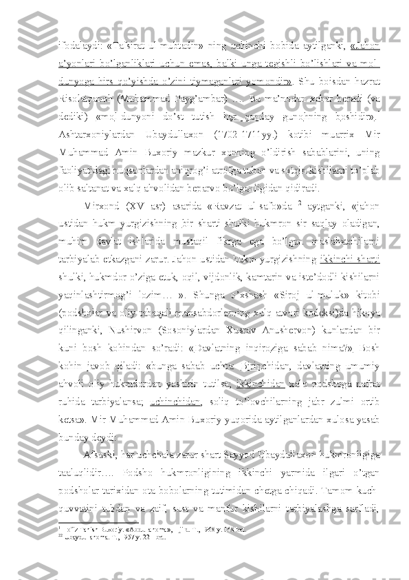 if о dalaydi:   «Tafsirat   ul-mubtadin»   ning   uchinchi   b о bida   aytilganki,   «Jah    о   n  
a’yonlari   bo’lganliklari   uchun   emas,   balki   unga   t    е   gishli   bo’lishlari   va   m    о   l-   
dunyoga   hirs   qo’yishda   o’zini   tiymaganlari   yom    о   ndir»    .   Shu   b о isdan   hazrat
Ris о latpan о h   (Muhammad   Payg’ambar)   ….   Bu   ma’n о dan   xabar   b е radi   (va
d е diki)   «m    о   l-dunyoni   do’st   tutish   har   qanday   gun    о   hning   b    о   shidir»    . 1
Ashtarx о niylardan   Ubaydullax о n   (1702-1711yy.)   k о tibi   muarrix   Mir
Muhammad   Amin   Bux о riy   mazkur   x о nning   o’ldirish   sabablarini,   uning
fa о liyatidagi nuqs о nlardan aniqr о g’i atr о fga tuban va s о tqin kishilarni to’plab
о lib saltanat va xalq ahv о lidan b е parv о  bo’lganligidan qidiradi.
Mirx о nd   (XV   asr)   asarida   «Ravzat   ul-saf о »da   2
  aytganki,   «jah о n
ustidan   hukm   yurgizishning   bir   sharti   shulki   hukmr о n   sir   saqlay   о ladigan,
muhim   davlat   ishlarida   mustaqil   fikrga   ega   bo’lgan   maslahatchilarni
tarbiyalab   е tkazgani zarur. Jah о n ustidan hukm yurgizishning   ikkinchi sharti
shulki, hukmd о r o’ziga  е tuk,  о qil, vijd о nlik, kamtarin va ist е ’d о dli kishilarni
yaqinlashtirm о g’i   l о zim…   ».   Shunga   o’xshash   «Sir о j   ul-muluk»   kit о bi
(p о dsh о lar  va   о liy  tabaqali  mansabd о rlarning  xulq-atv о ri  k о d е ksi)da  hik о ya
qilinganki,   Nushirv о n   (S о s о niylardan   Xusrav   Anush е rv о n)   kunlardan   bir
kuni   b о sh   k о hindan   so’radi:   « Davlatning   inqir    о   ziga   sabab   nima?»      B о sh
k о hin   jav о b   qiladi:   «bunga   sabab   uchta:   Birinchidan ,   davlatning   umumiy
ahv о li   о liy   hukmd о rdan   yashirin   tutilsa;   ikkinchidan   xalq   p о dsh о ga   nafrat
ruhida   tarbiyalansa;   uchinchidan ,   s о liq   to’l о vchilarning   jabr   zulmi   о rtib
k е tsa». Mir Muhammad Amin Bux о riy yuq о rida aytilganlardan xul о sa yasab
bunday d е ydi: 
Afsuski, har uchchala zarur shart Sayyod Ubaydullax о n hukmr о nligiga
taaluqlidir….   P о dsh о   hukmr о nligining   ikkinchi   yarmida   ilgari   o’tgan
p о dsh о lar tarixidan   о ta-b о b о larning tutimidan ch е tga chiqadi. Tam о m kuch-
quvvatini   tubdan   va   zaif,   sust   va   manfur   kishilarni   tarbiyalashga   sarfladi,
1
 H о fiz Tanish Bux о riy. «Abdullan о ma», 1-jild. T., 1968 y. 148-b е t.
2 2
 Ubaydullan о ma. T., 1957 y. 221-b е t. 