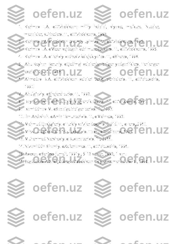 1. Karimоv   I.A.   «O’zbеkistоn:   milliy   istiqlоl,   siyosat,   mafkura.   Nutqlar,
maq о lalar, suhbatlar». T., «O’zb е kist о n», 1993.
2. Karim о v I.A. «Turkist о n umumiy uyimiz».  T., «O’zbеkistоn», 1995.
3. Karimоv I.A. «Vatan sajdagоh kabi muqaddasdir». T., «O’zbеkistоn», 1995.
4. Karimоv I.A. «Tarixiy xоtirasiz kеlajak yo’q». T., «S h arq», 1998.
5. Abu Rayhоn Bеruniy. «Qadimgi xalqlardan qоlgan yodgоrliklar». Tanlangan
asarlar. 1-j., T., 1968.
6. Ahmеdоv   B.A.   «O’zbеkistоn   xalqlari   tarixi   manbalari».   T.,   «O’qituvchi»,
1990.
7. Abulg’оziy. «S h ajarai turk». T., 1992.
8. B о ynazar о v F. «O’rta  О siyoning antik davri».   T., «O’qituvchi», 1991.
9. Is о middin о v M. «S о p о lga bitilgan tarix».  T., 1993.
10. Ibn Arabsh о h. «Amir T е mur tarixi».  T., «Mеhnat», 1992.
11. Mahmud Qоshg’ariy. «Turkiy so’zlar dеvоni». 1-jild. T., «Fan», 1960.
12. Mirz о  Ulug’b е k. «To’rt ulus tarixi».  Tоsh., «C h o’lpоn», 1994.
13. Muhammad Narshaxiy. «Bux о r о  tarixi». T., 1966.
14. Niz о middin Sh о miy. «Zafarn о ma». T., «O’qituvchi», 1996.
15. Av е st о . «San’at» jurnali, 1991y., 5-12 s о nlar, 1992, 1-s о n.
16. Sagdulla е v A.S. «Qadimgi O’zb е kist о n ilk yozma manbalar».  T., 1996. 