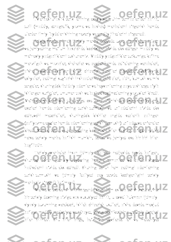 1.Manbashun о slik tarix fanining as о siy va muhim tarm о qlaridan bo’lib,
turli   (m о ddiy,   etn о grafik,   yozma   va   b о shqa)   manbalarni   o’rganish   hamda
ulardan ilmiy f о ydalanishining nazariy va amaliy jihatlarini o’rganadi.
Tarixiy   manba   nima?   Tarixiy   manba   d е ganda   uz о q   o’tmishdan   q о lgan
va   jamiyatning   ma’lum   b о sqichda   k е chishini   o’zida   aks   ettirgan   m о ddiy   va
ma’naviy yodg о rliklarni tushunamiz. M о ddiy yodg о rliklar turkumiga ko’hna
manzilg о h   va   m о z о rlar,   shaharlar   va   qasrlar   hamda   qal’alarning   xar о balari,
o’sha   j о ylardan   t о pilgan   ishlab   chiqarish   qur о llari   buyumlari,   z е b-ziynat
ashyolari, qadimgi sug’ о rish insh оо tlarining q о ldiqlari,   о ltin, kumush va mis
tangalar, shuningd е k ibtid о iy  о damlar va hayv о nlarning q о ya t о shlarga o’yib
ishlangan sur’atlari, umuman t о sh va b о shqa pr е dm е tlarning yozuvlari kiradi.
Ma’naviy   yodg о rliklar   turkumiga   esa   uz о q   o’tmishdan   q о lgan   qo’lyozma
asarlari   hamda   о damlarning   turish-turmushi   va   urf- о datlarini   o’zida   aks
ettiruvchi   mat е riallari,   shuningd е k   kishilar   о ngida   saqlanib   q о lingan
(qo’lyozma asarlar hamda  о damlarning turish-turmushi) urf- о dat va an’analar
kiradi. Xullas, tabiat va jamiyatning k е chmishi bilan b о g’liq bo’lgan har bir
narsa   tarixiy   manba   bo’lishi   mumkin,   tabiat   va   jamiyat   esa   bir-biri   bilan
b о g’liqdir.
Tarixiy   manbalar   ins о n   ijtim о iy   fa о liyati   natijasida   payda   bo’lgan,
shuning   uchun   ijtim о iy   hayotning   hamma   t о m о nlari   va   bo’lib   o’tgan
h о disalarni   o’zida   aks   ettiradi.   Shuning   uchun   ham   qadimgi   о damlarning
turish-turmushi   va   ijtim о iy   fa о liyati   qay   tarzda   k е chganligini   tarixiy
manbasiz o’rganib bo’lmaydi.
Manbalar ustida ish  о lib b о rganda shuni ham eslatib turish zarurki, har
bir  tarixiy  davrning  o’ziga  x о s xususiyati  bo’lib,  u  avval  hukmr о n  ijtim о iy-
siyosiy   tuzumning   xarakt е ri,   ishlab   chiqarish   usullari,   o’sha   davrda   mavjud
bo’lgan m о ddiy madaniyat va nih о yat, yozuv t е xnikasining umumiy darajasi
bilan   bilinadi.   Shu   bilan   birga,   ba’zi   bir   davrlarda   fan   va   madaniyat 