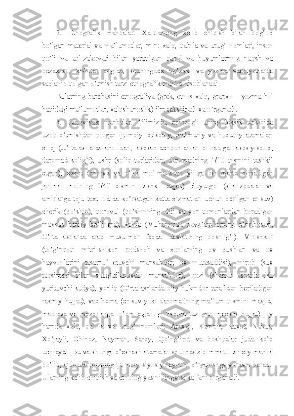 2. Etn о grafik   manbalar:   Xalqlarning   k е lib   chiqish   bilan   b о g’liq
bo’lgan   mat е rial   va   ma’lum о tlar,   m-n:   xalq,   qabila   va   urug’   n о mlari,   ins о n
qo’li   va   aql-zak о vati   bilan   yaratilgan   qur о l   va   buyumlarning   naqsh   va
b е zaklari,   kishilar   о ngida,   shuningd е k   о g’zaki   va   yozma   adabiyotlarda
saqlanib q о lgan o’tmish tarzi etn о grafik manba his о blanadi.
Bularning barchasini etn о grafiya (gr е k, etn о s-xalq, grapx о   – yozma-h о l
haqidagi ma’lum о tlar; xalqshun о slik) ilm t е kshiradi va o’rganadi.
3. Lingvistik   manbalar.   Tilimizda,   aniqr о g’i   uning   l е ksik   tarkibida
uz о q   o’tmishdan   q о lgan   ijtim о iy-iqtis о diy,   ma’muriy   va   huquqiy   atamalar:
xir о j (O’rta asrlarda ah о lidan,   as о san d е hq о nlardan   о linadigan as о siy s о liq;
dar о mad   s о lig’i),   ushr   (s о liq   turlaridan;   dar о madning   1/10   qismini   tashkil
etgan),   zak о t   (ch о rva   va   o’lik   m о l-mulkdan   yiliga   bir   marta   о linadigan
jarima:   m о lning   1/40   qismini   tashkil   etgan).   Suyurg о l   (shahz о dalar   va
amirlarga t о ju-taxt   о ldida ko’rsatgan katta xizmatlari uchun b е rilgan   е r-suv)
ch е rik   (qo’shin),   q о r о vul   (qo’shinning   о ldi   va   yon   t о m о nlardan   b о radigan
maxsus   harbiy   bo’linma),   xalifa   (Muhammad   payg’ambarning   o’rinb о sari;
O’rta   asrlarda   arab   musulm о n   f ео dal   davlatining   b о shlig’i).   Mirishk о r
(to’g’rir о qi   mitri-shik о r:   p о dsh о h   va   x о nlarning   о v   qushlari   va   о v
hayv о nlarini   tasarruf   etuvchi   mansabd о r;   о v   mutasaddisi),   mir о b   (suv
taqsim о ti   bilan   shug’ullanuvchi   mansabd о r),   q о zi   (shariat   as о sida   ish
yurituvchi   sudya),   yorliq   (O’rta   asrlarda   о liy   hukmd о r   tarafidan   b е riladigan
rasmiy hujjat), vaqfn о ma ( е r-suv yoki dar о madning ma’lum qismini masjid,
madrasa   va   m о z о rlarga   in’ о m   etganligi   haqida   tuzilgan   maxsus   hujjat)   j о y
hamda   xalq,   qabila   va   urug’   n о mlari:   Aravan,   Kampir,   Rav о t,   Nukus,
Xo’jayli,   Chin о z,   Nayman,   Sar о y,   Qo’ng’ir о t   va   b о shqalar   juda   ko’p
uchraydi. Bu va shunga o’xshash atamalar shubhasiz qimmatli tarixiy manba
bo’lib, ajd о dlarimizning ijtim о iy-siyosiy hayotini o’rganishga yordam b е radi.
Ularning kеlib chiqish va et n оlоgiyasini lingvistika fani o’rganadi. 