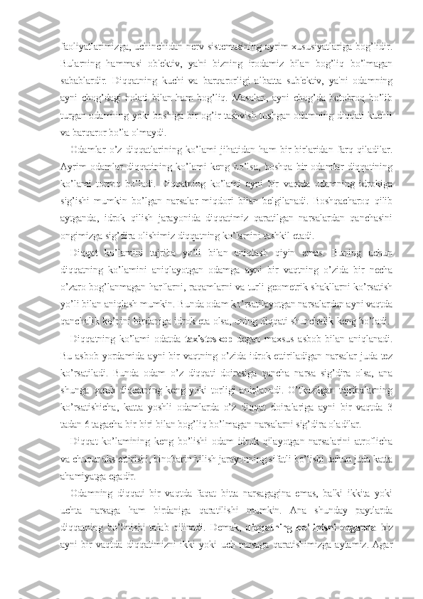 faoliyatlarimizga, uchinchidan nerv sistemasining  ayrim  xususiyatlariga bog’lidir.
Bularning   hammasi   ob'ektiv,   ya'ni   bizning   irodamiz   bilan   bog’liq   bo’lmagan
sabablardir.   Diqqatning   kuchi   va   barqarorligi   albatta   sub'ektiv,   ya'ni   odamning
ayni   chog’dagi   holati   bilan   ham   bog’liq.   Masalan,   ayni   chog’da   betobroq   bo’lib
turgan odamning yoki boshiga bir og’ir tashvish tushgan odamning diqqati kuchli
va barqaror bo’la olmaydi. 
Odamlar   o’z   diqqatlarining   ko’lami   jihatidan   ham   bir-birlaridan   farq   qiladilar.
Ayrim   odamlar   diqqatining   ko’lami   keng   bo’lsa,   boshqa   bir   odamlar   diqqatining
ko’lami   torroq   bo’ladi.   Diqqatning   ko’lami   ayni   bir   vaqtda   odamning   idrokiga
sig’ishi   mumkin   bo’lgan   narsalar   miqdori   bilan   belgilanadi.   Boshqacharoq   qilib
aytganda,   idrok   qilish   jarayonida   diqqatimiz   qaratilgan   narsalardan   qanchasini
ongimizga sig’dira olishimiz diqqatning ko’lamini tashkil etadi. 
Diqqat   ko’lamini   tajriba   yo’li   bilan   aniqlash   qiyin   emas.   Buning   uchun
diqqatning   ko’lamini   aniqlayotgan   odamga   ayni   bir   vaqtning   o’zida   bir   necha
o’zaro bog’lanmagan harflarni, raqamlarni va turli geometrik shakllarni ko’rsatish
yo’li bilan aniqlash mumkin. Bunda odam ko’rsatilayotgan narsalardan ayni vaqtda
qanchalik ko’pini birdaniga idrok eta olsa, uning diqqati shunchalik keng bo’ladi. 
Diqqatning   ko’lami   odatda   taxistoskop   degan   maxsus   asbob   bilan   aniqlanadi.
Bu asbob yordamida ayni bir  vaqtning o’zida idrok ettiriladigan narsalar  juda tez
ko’rsatiladi.   Bunda   odam   o’z   diqqati   doirasiga   qancha   narsa   sig’dira   olsa,   ana
shunga   qarab   diqqatning   keng   yoki   torligi   aniqlanadi.   O’tkazilgan   tajribalarning
ko’rsatishicha,   katta   yoshli   odamlarda   o’z   diqqat   doiralariga   ayni   bir   vaqtda   3
tadan 6 tagacha bir-biri bilan bog’liq bo’lmagan narsalarni sig’dira oladilar. 
Diqqat   ko’lamining   keng   bo’lishi   odam   idrok   qilayotgan   narsalarini   atroflicha
va chuqur aks ettirishi, binobarin bilish jarayonning sifatli bo’lishi uchun juda katta
ahamiyatga egadir.
Odamning   diqqati   bir   vaqtda   faqat   bitta   narsagagina   emas,   balki   ikkita   yoki
uchta   narsaga   ham   birdaniga   qaratilishi   mumkin.   Ana   shunday   paytlarda
diqqatning   bo’linishi   talab   qilinadi.   Demak,   diqqatning   bo’linishi   deganda   biz
ayni   bir   vaqtda   diqqatimizni   ikki   yoki   uch   narsaga   qaratishimizga   aytamiz.   Agar 