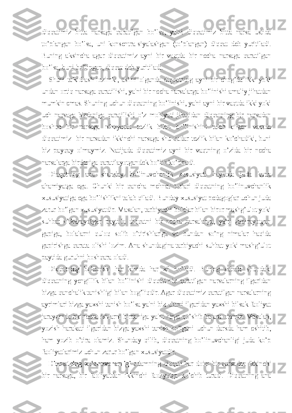 diqqatimiz   bitta   narsaga   qaratilgan   bo’lsa,   ya'ni   diqqatimiz   bitta   narsa   ustida
to’plangan   bo’lsa,   uni   konsentra-siyalashgan   (to’plangan)   diqqat   deb   yuritiladi.
Buning   aksincha   agar   diqqatimiz   ayni   bir   vaqtda   bir   necha   narsaga   qaratilgan
bo’lsa, buni bo’lingan, diqqat deb yuritiladi.
Shuni   ta'kidlash   lozimki,   aslini   olganda   diqqatning   ayni   bir   chog’da   ikki   yoki
undan ortiq narsaga qaratilishi, ya'ni bir necha narsalarga bo’linishi amaliy jihatdan
mumkin emas. Shuning uchun diqqatning bo’linishi, ya'ni ayni bir vaqtda ikki yoki
uch   narsaga   birdaniga   qaratilishi   o’z   mohiyati   jihatidan   diqqatning   bir   narsadan
boshqa   bir   narsaga   nihoyatda   tezlik   bilan   bo’linishini   talab   qilgan   vaqtda
diqqatimiz    bir   narsadan   ikkinchi   narsaga   shu   qadar   tezlik  bilan   ko’chadiki,   buni
biz   payqay   olmaymiz.   Natijada   diqqatimiz   ayni   bir   vaqtning   o’zida   bir   necha
narsalarga birdaniga qaratilayotgandek bo’lib ko’rinadi.
Diqqatning   ana   shunday   bo’linuvchanlik   xususiyati   hayotda   juda   katta
ahamiyatga   ega.   Chunki   bir   qancha   mehnat   turlari   diqqatning   bo’linuvchanlik
xususiyatiga ega bo’lishlikni talab qiladi. Bunday xususiyat pedagoglar uchun juda
zarur bo’lgan xususiyatdir. Masalan, tarbiyachi bolalar bilan biror mashg’ulot yoki
suhbat   o’tkazayotgan   paytida   diqqatni   bir   necha   narsalarga,   ya'ni   gapirayotgan
gapiga,   bolalarni   quloq   solib   o’tirishlariga   va   bundan   so’ng   nimalar   haqida
gapirishga qarata olishi lozim. Ana shundagina tarbiyachi suhbat yoki mashg’ulot
paytida guruhni boshqara oladi.
Di qq atning   bo’linishi   h ar   kimda   h ar   xil   bo’ladi.   Buning   sababi   shundaki
diqqatning   yengillik   bilan   bo’linishi   diqqatimiz   qaratilgan   narsalarning   ilgaridan
bizga qanchalik tanishligi bilan bog’liqdir. Agar diqqatimiz qaratilgan narsalarning
ayrimlari bizga yaxshi tanish bo’lsa ya'ni biz ularni ilgaridan yaxshi bilsak faoliyat
jarayonida bir necha ishlarni birdaniga ya'ni birga qo’shib bajara olamiz. Masalan,
yozish   harakati   ilgaridan   bizga   yaxshi   tanish   bo’lgani   uchun   darsda   ham   eshitib,
ham   yozib   o’tira   olamiz.   Shunday   qilib,   diqqatning   bo’linuvchanligi   juda   ko’p
faoliyatlarimiz uchun zarur bo’lgan xususiyatdir.
Diqqatning ko’chuvchanligi   odamning diqqati har doim bir narsadan ikkinchi
bir   narsaga,   bir   faoliyatdan   ikkinchi   faoliyatga   ko’chib   turadi.   Diqqatning   ana 