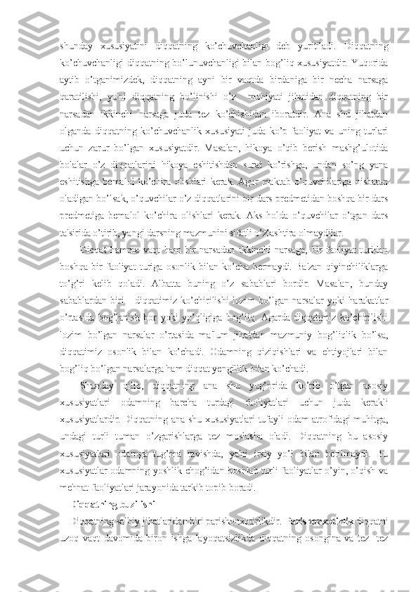 shunday   xususiyatini   diqqatning   ko’chuvchanligi   deb   yuritiladi.   Diqqatning
ko’chuvchanligi diqqatning bo’lunuvchanligi bilan bog’liq xususiyatdir. Yuqorida
aytib   o’tganimizdek,   diqqatning   ayni   bir   vaqtda   birdaniga   bir   necha   narsaga
qaratilishi,   ya'ni   diqqatning   bo’linishi   o’z     mohiyati   jihatidan   diqqatning   bir
narsadan   ikkinchi   narsaga   juda   tez   ko’chishidan   iboratdir.   Ana   shu   jihatdan
olganda   diqqatning   ko’chuvchanlik   xususiyati   juda   ko’p   faoliyat   va   uning   turlari
uchun   zarur   bo’lgan   xususiyatdir.   Masalan,   hikoya   o’qib   berish   mashg’ulotida
bolalar   o’z   diqqatlarini   hikoya   eshitishdan   surat   ko’rishga,   undan   so’ng   yana
eshitishga   bemalol   ko’chira   olishlari   kerak.   Agar   maktab   o’quvchilariga   nisbatan
oladigan bo’lsak, o’quvchilar o’z diqqatlarini bir dars predmetidan boshqa bir dars
predmetiga   bemalol   ko’chira   olishlari   kerak.   Aks   holda   o’quvchilar   o’tgan   dars
ta'sirida o’tirib, yangi darsning mazmunini sifatli o’zlashtira olmaydilar. 
Diqqat   hamma   vaqt   ham   bir   narsadan   ikkinchi   narsaga,   bir   faoliyat   turidan
boshqa   bir   faoliyat   turiga   osonlik   bilan   ko’cha   bermaydi.   Ba'zan   qiyinchiliklarga
to’g’ri   kelib   qoladi.   Albatta   buning   o’z   sabablari   bordir.   Masalan,   bunday
sabablardan   biri   -   diqqatimiz   ko’chirilishi   lozim   bo’lgan   narsalar   yoki   harakatlar
o’rtasida   bog’lanish   bor   yoki   yo’qligiga   bog’liq.   Agarda   diqqatimiz   ko’chirilishi
lozim   bo’lgan   narsalar   o’rtasida   ma'lum   jihatdan   mazmuniy   bog’liqlik   bo’lsa,
diqqatimiz   osonlik   bilan   ko’chadi.   Odamning   qiziqishlari   va   ehtiyojlari   bilan
bog’liq bo’lgan narsalarga ham diqqat yengillik bilan ko’chadi.
Shunday   qilib,   diqqatning   ana   shu   yug’orida   ko’rib   o’tgan   asosiy
xususiyatlari   odamning   barcha   turdagi   faoliyatlari   uchun   juda   kerakli
xususiyatlardir. Diqqatning ana shu xususiyatlari tufayli odam atrofidagi muhitga,
undagi   turli   tuman   o’zgarishlarga   tez   moslasha   oladi.   Diqqatning   bu   asosiy
xususiyatlari   odamga   tug’ma   ravishda,   ya'ni   irsiy   yo’l   bilan   berilmaydi.   Bu
xususiyatlar odamning yoshlik chog’idan boshlab turli faoliyatlar o’yin, o’qish va
mehnat faoliyatlari jarayonida tarkib topib boradi. 
Diqqatning buzilishi
Diqqatning salbiy jihatlaridan biri parishonxotirlikdir.  Parishonxotirlik  diqqatni
uzoq   vaqt   davomida   biron   ishga   layoqatsizlikda   diqqatning   osongina   va   tez-   tez 