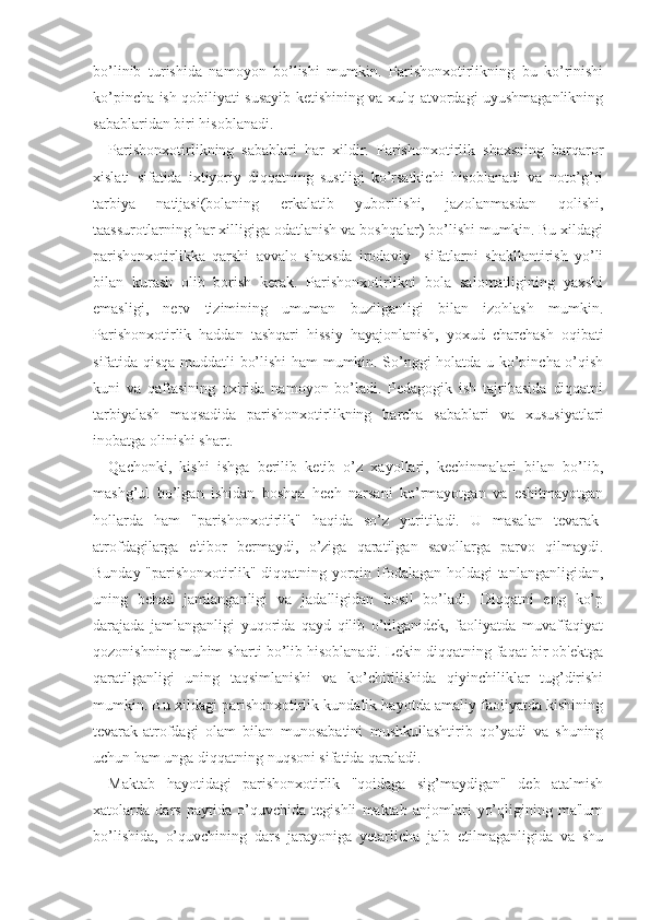 bo’linib   turishida   namoyon   bo’lishi   mumkin.   Parishonxotirlikning   bu   ko’rinishi
ko’pincha ish qobiliyati susayib ketishining va xulq-atvordagi uyushmaganlikning
sabablaridan biri hisoblanadi. 
Parishonxotirlikning   sabablari   har   xildir.   Parishonxotirlik   shaxsning   barqaror
xislati   sifatida   ixtiyoriy   diqqatning   sustligi   ko’rsatkichi   hisoblanadi   va   noto’g’ri
tarbiya   natijasi(bolaning   erkalatib   yuborilishi,   jazolanmasdan   qolishi,
taassurotlarning har xilligiga odatlanish va boshqalar) bo’lishi mumkin. Bu xildagi
parishonxotirlikka   qarshi   avvalo   shaxsda   irodaviy     sifatlarni   shakllantirish   yo’li
bilan   kurash   olib   borish   kerak.   Parishonxotirlikni   bola   salomatligining   yaxshi
emasligi,   nerv   tizimining   umuman   buzilganligi   bilan   izohlash   mumkin.
Parishonxotirlik   haddan   tashqari   hissiy   hayajonlanish,   yoxud   charchash   oqibati
sifatida qisqa muddatli bo’lishi ham mumkin. So’nggi holatda u ko’pincha o’qish
kuni   va   qaftasining   oxirida   namoyon   bo’ladi.   Pedagogik   ish   tajribasida   diqqatni
tarbiyalash   maqsadida   parishonxotirlikning   barcha   sabablari   va   xususiyatlari
inobatga olinishi shart.
Qachonki,   kishi   ishga   berilib   ketib   o’z   xayollari,   kechinmalari   bilan   bo’lib,
mashg’ul   bo’lgan   ishidan   boshqa   hech   narsani   ko’rmayotgan   va   eshitmayotgan
hollarda   ham   "parishonxotirlik"   haqida   so’z   yuritiladi.   U   masalan   tevarak-
atrofdagilarga   e'tibor   bermaydi,   o’ziga   qaratilgan   savollarga   parvo   qilmaydi.
Bunday "parishonxotirlik" diqqatning yorqin ifodalagan holdagi  tanlanganligidan,
uning   behad   jamlanganligi   va   jadalligidan   hosil   bo’ladi.   Diqqatni   eng   ko’p
darajada   jamlanganligi   yuqorida   qayd   qilib   o’tilganidek,   faoliyatda   muvaffaqiyat
qozonishning muhim sharti bo’lib hisoblanadi. Lekin diqqatning faqat bir ob'ektga
qaratilganligi   uning   taqsimlanishi   va   ko’chirilishida   qiyinchiliklar   tug’dirishi
mumkin. Bu xildagi parishonxotirlik kundalik hayotda amaliy faoliyatda kishining
tevarak-atrofdagi   olam   bilan   munosabatini   mushkullashtirib   qo’yadi   va   shuning
uchun ham unga diqqatning nuqsoni sifatida qaraladi. 
Maktab   hayotidagi   parishonxotirlik   "qoidaga   sig’maydigan"   deb   atalmish
xatolarda   dars   paytida   o’quvchida   tegishli   maktab   anjomlari   yo’qligining   ma'lum
bo’lishida,   o’quvchining   dars   jarayoniga   yetarlicha   jalb   etilmaganligida   va   shu 