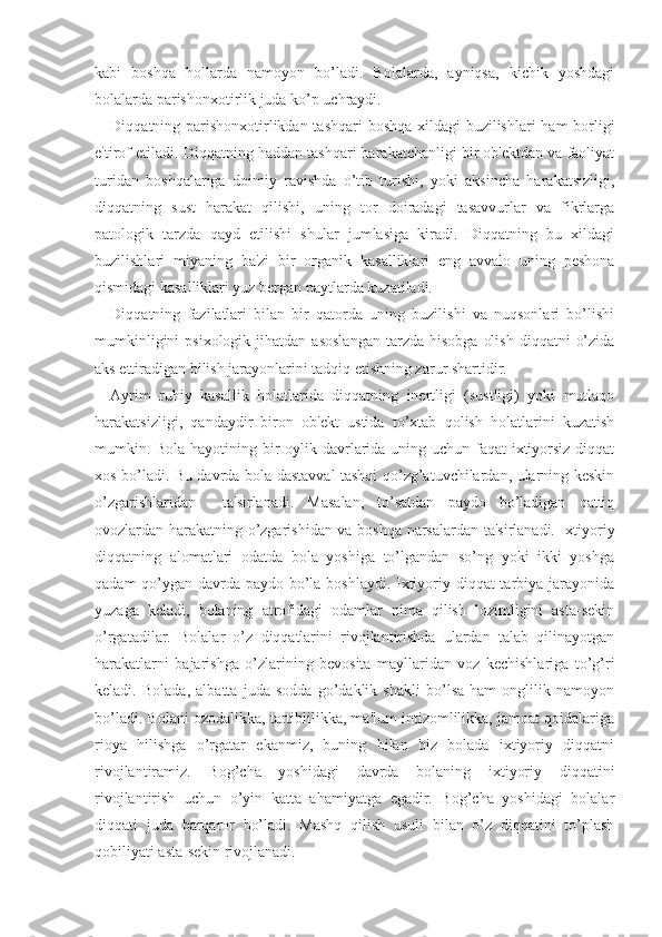 kabi   boshqa   hollarda   namoyon   bo’ladi.   Bolalarda,   ayniqsa,   kichik   yoshdagi
bolalarda parishonxotirlik juda ko’p uchraydi. 
Diqqatning parishonxotirlikdan tashqari  boshqa xildagi  buzilishlari  ham  borligi
e'tirof etiladi. Diqqatning haddan tashqari harakatchanligi bir ob'ektdan va faoliyat
turidan   boshqalariga   doimiy   ravishda   o’tib   turishi,   yoki   aksincha   harakatsizligi,
diqqatning   sust   harakat   qilishi,   uning   tor   doiradagi   tasavvurlar   va   fikrlarga
patologik   tarzda   qayd   etilishi   shular   jumlasiga   kiradi.   Diqqatning   bu   xildagi
buzilishlari   miyaning   ba'zi   bir   organik   kasalliklari   eng   avvalo   uning   peshona
qismidagi kasalliklari yuz bergan paytlarda kuzatiladi.
Diqqatning   fazilatlari   bilan   bir   qatorda   uning   buzilishi   va   nuqsonlari   bo’lishi
mumkinligini  psixologik  jihatdan   asoslangan   tarzda  hisobga   olish   diqqatni   o’zida
aks ettiradigan bilish jarayonlarini tadqiq etishning zarur shartidir. 
Ayrim   ruhiy   kasallik   holatlarida   diqqatning   inertligi   (sustligi)   yoki   mutlaqo
harakatsizligi,   qandaydir   biron   ob'ekt   ustida   to’xtab   qolish   holatlarini   kuzatish
mumkin. Bola hayotining bir  oylik davrlarida uning uchun faqat ixtiyorsiz diqqat
xos bo’ladi. Bu davrda bola dastavval tashqi qo’zg’atuvchilardan, ularning keskin
o’zgarishlaridan     ta'sirlanadi.   Masalan,   to’satdan   paydo   bo’ladigan   qattiq
ovozlardan harakatning o’zgarishidan va boshqa narsalardan ta'sirlanadi. Ixtiyoriy
diqqatning   alomatlari   odatda   bola   yoshiga   to’lgandan   so’ng   yoki   ikki   yoshga
qadam  qo’ygan davrda paydo bo’la boshlaydi. Ixtiyoriy diqqat tarbiya jarayonida
yuzaga   keladi,   bolaning   atrofidagi   odamlar   nima   qilish   lozimligini   asta-sekin
o’rgatadilar.   Bolalar   o’z   diqqatlarini   rivojlantirishda   ulardan   talab   qilinayotgan
harakatlarni   bajarishga   o’zlarining   bevosita   mayllaridan   voz   kechishlariga   to’g’ri
keladi.   Bolada,   albatta   juda   sodda   go’daklik   shakli   bo’lsa   ham   onglilik   namoyon
bo’ladi. Bolani ozodalikka, tartiblilikka, ma'lum intizomlilikka, jamoat qoidalariga
rioya   hilishga   o’rgatar   ekanmiz,   buning   bilan   biz   bolada   ixtiyoriy   diqqatni
rivojlantiramiz.   Bog’cha   yoshidagi   davrda   bolaning   ixtiyoriy   diqqatini
rivojlantirish   uchun   o’yin   katta   ahamiyatga   egadir.   Bog’cha   yoshidagi   bolalar
diqqati   juda   barqaror   bo’ladi.   Mashq   qilish   usuli   bilan   o’z   diqqatini   to’plash
qobiliyati asta-sekin rivojlanadi. 