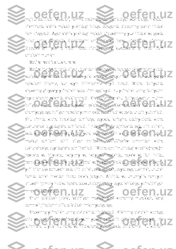 majbur eta oladi. Masalan, hamma predmetlardan beriladigan vazifalarga nisbatan
o’smirlarda   kichik   maktab   yoshidagi   bolaga   qaraganda   diqqatning   tashqi   ifodasi
ham   o’zgaradi.   Agar   kichik   yoshdagi   maktab   o’quvchining   yuz   ifodasi   va   gavda
holati   uning   qanchalik   diqqatliligini   aniq   belgilab   bersa,   o’smir   esa   o’zining
diqqatsizligini   yashira   oladi.   Faqat   o’qituvchining   kuzatuvchanligi   orqali   buni
aniqlashi mumkin.
Xotira haqqida tushuncha
Xotira  biz ilgari idrok qilgan, boshdan kechirgan va bajargan ishlarimizni yodda
saqlash,   keyinchalik   ularni   eslash   yoki   xotirlash   jarayonidir.   Biz   har   kuni   yangi
narsalarni   bilamiz,   kun   sayin   bilimlarimiz   boyib   boradi.   Xotira   faoliyatida
shaxsning g’oyaviy yo’nalishi katta o’rin egallaydi. Bu yo’nalish uning faoliyatini
hayot   sharoiti   ta'sirida   shakllantiradi.   Kishi   o’zining   shu   faoliyati   uchun   muhim
bo’lgan   voqea,   hodisalarni   yaxshi   eslab   qoladi.   Aksincha,   kishi   uchun   kam
ahamiyatga ega bo’lgan narsalar yomon esda qoldiriladi va tezda unutib yuboriladi.
Shu   o’rinda   xotira   borasidagi   ta'riflarga   qaytsak,   ko’pgina   adabiyotlarda   xotira
tushunchasi  quyidagicha ta'riflanadi. "Indvidning o’z tajribasida esda olib qolishi,
esda   saqlashi   va   keyinchalik   uni   yana   esga   tushirishi   xotira   deb   ataladi".   Lekin
mazkur   ta'riflarni   tahlil   qilgan   professor   E.G’.G’oziev   tomonidan   xotira
tushunchasiga quyidagicha ta'rif beriladi. "Xotira atrof-muhitdagi voqelik (narsa)ni
bevosita   va   bilvosita,   ixtiyoriy   va   ixtiyorsiz   ravishda,   passiv   va   faol   holda,
reproduktiv va produktiv tarzda, verbal va noverbal shaklda, mantiqiy va mexanik
yo’l bilan aks ettiruvchi esda olib qolish, esda saqlash, qayta esga tushirish, unutish
hamda   tanish   hissidan   iborat   psixik   jarayon.   Alohida   va   umumiylik   namoyon
qiluvchi ijtimoiy hodisa barcha taassurotlarni ijobiy qayta ishlashga yo’naltirilgan
mnemik faoliyatdir".
Shuni   ta'kidlash   joizki,   keltirilgan   mazkur   ta'rif   xotiraning   murakkab,   keng
qamrovli jihatlarini to’la ta'kidlash imkoniyatiga ega. 
Shaxsning yo’nalishi uning qiziqishida ifodalanadi. Kishining qiziqishi xotiraga
aniq   va   kuchli   ta'sir   ko’rsatadi,   ya'ni   yaxshi   esda   olib   qolishni   ta'minlaydi.   Biz
ko’pincha   u   yoki   bu   narsa   va   hodisalarni   yomon   esda   qoldiramiz.   Bu   xotirani 