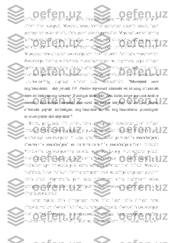 bo’ladi.   Dam   olgandan   keyin   yana   tiklanadi.   Odatda   miya   egiluvchanligi   yosh
o’tishi   bilan   susayadi.   Masalan,   keksa   kishilar   gaplaridan   adashib   ketadi,   ilgari
gapirganlari esdan chiqib, o’sha gapni takrorlayveradilar. Miya egiluvchanligining
ko’rsatkichi   bosh   miya   po’stlog’ida   muvaqqat   nerv   aloqalarini   tezlikda   vujudga
kelishi,   davomli   saqlanishi   va   ularning   tez,   oson   jonlantirilishi   hisoblanadi.
Muvaqqat   nerv   aloqalari   assosiasiyalarni   hosil   qiluvchi   fiziologik   mexanizmdir.
Assosiasiya   bizning   xotiramizda   mustahkamlangan   va   ongimizda   qayd   qilingan
ayrim  voqea hodisalarning o’zaro bog’lanishidir. Biror buyumni  esda olib qolish,
boshqa   buyumlar   bilan   bog’lash   orqali   amalga   oshiriladi.   Bu   o’rinda   akademik
I.P.Pavlovning   quyidagi   so’zlari   juda   xarakterlidir.   "Muvaqqat   nerv
bog’lanishlari   -   deb   yozadi   I.P.   Pavlov   hayvonot   olamida   va   bizning   o’zimizda
ham bo’ladigan eng umumiy fiziologik hodisadir. Shu bilan birga u psixik hodisa
hamdir,   turli-tuman   harakat,   taassurot   bo’lmasa   harflar,   so’zlar   va   fikrlar
o’rtasida   paydo   bo’ladigan   bog’lanishlar-ki,   bu   bog’lanishlarni   psixologlar
assosiasiyalar deb ataydilar".
Xotira,   ya'ni   esda   olib   qolish,   idrok   qilinayotgan   narsalardan   hosil   bo’lgan
obrazlar   o’rtasida   assosiasiyalarning   yuzaga   kelishidan   iboratdir.   Shu   bois   inson
xotirasidagi   assosiasiyalar   3   turga   ajratiladi.   Bular   yondoshlik   assosiasiyasi,
o’xshashlik   assosiasiyasi   va   qarama-qarshilik   assosiasiyalaridan   iboratdir.
Yondoshlik   assosiasiyasining   asosida   vaqt   va   fazoviy   munosabatlar   yotadi.
Boshqacha   qilib   aytganda,   yondoshlik   assosiasiyasi   bir   necha   narsa   yoki
hodisalarni ayni bir vaqtda yoki ketma-ket idrok qilishdan hosil bo’ladi. Masalan,
bog’chada bolasi har kuni o’zining tarbiyachi opasi va tarbiyalanayotgan guruhini
idrok   qiladi.   Keyinchalik,   ya'ni   katta   bo’lgandan   so’ng   bog’chasini   eslasa
tarbiyachi   opasi   va   aksincha,   tarbiyachi   opasini   eslasa,   bog’cha   guruhi   ko’z
o’ngida gavdalanadi.
Hozirgi   paytda   idrok   qilinayotgan   narsa   bilan   ilgari   idrok   qilingan   narsa
o’rtasida ma'lum o’xshashlik bo’lsa, bu narsalar o’rtasida o’xshashlik assosiasiyasi
hosil   bo’ladi.   Masalan,   bola   dastavval   bog’chaga   kelgan   paytida   bog’cha
mudirasining   tashqi   ko’rinishi,   ovozi   va   munosabatlarini   o’z   onasiga   o’xshatishi 