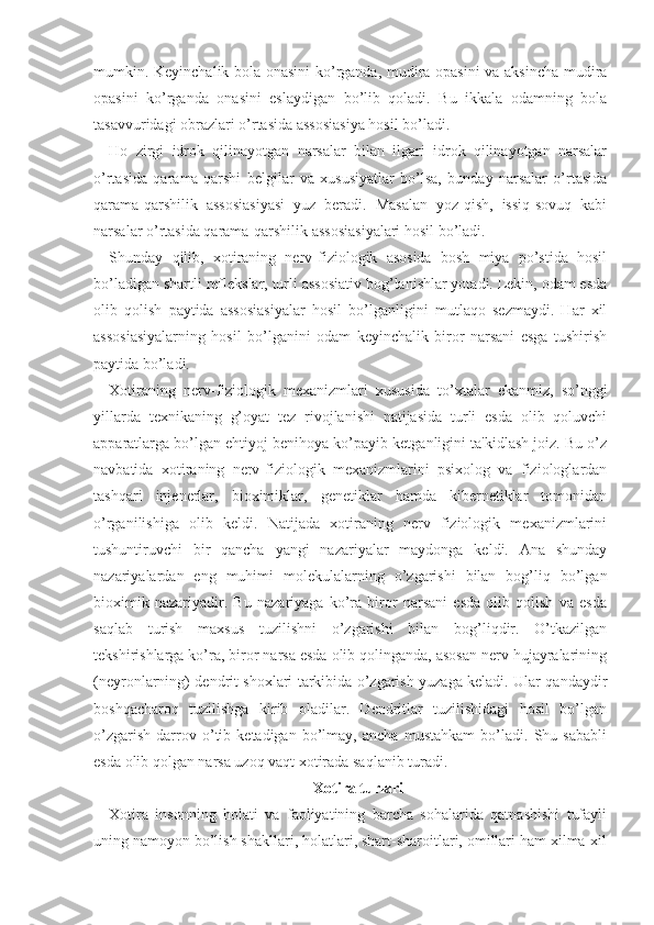 mumkin. Keyinchalik bola onasini ko’rganda, mudira opasini va aksincha mudira
opasini   ko’rganda   onasini   eslaydigan   bo’lib   qoladi.   Bu   ikkala   odamning   bola
tasavvuridagi obrazlari o’rtasida assosiasiya hosil bo’ladi. 
Ho   zirgi   idrok   qilinayotgan   narsalar   bilan   ilgari   idrok   qilinayotgan   narsalar
o’rtasida   qarama-qarshi   belgilar   va   xususiyatlar   bo’lsa,   bunday   narsalar   o’rtasida
qarama-qarshilik   assosiasiyasi   yuz   beradi.   Masalan   yoz-qish,   issiq-sovuq   kabi
narsalar o’rtasida qarama-qarshilik assosiasiyalari hosil bo’ladi.
Shunday   qilib,   xotiraning   nerv-fiziologik   asosida   bosh   miya   po’stida   hosil
bo’ladigan shartli reflekslar, turli assosiativ bog’lanishlar yotadi. Lekin, odam esda
olib   qolish   paytida   assosiasiyalar   hosil   bo’lganligini   mutlaqo   sezmaydi.   Har   xil
assosiasiyalarning   hosil   bo’lganini   odam   keyinchalik   biror   narsani   esga   tushirish
paytida bo’ladi.
Xotiraning   nerv-fiziologik   mexanizmlari   xususida   to’xtalar   ekanmiz,   so’nggi
yillarda   texnikaning   g’oyat   tez   rivojlanishi   natijasida   turli   esda   olib   qoluvchi
apparatlarga bo’lgan ehtiyoj benihoya ko’payib ketganligini ta'kidlash joiz. Bu o’z
navbatida   xotiraning   nerv-fiziologik   mexanizmlarini   psixolog   va   fiziologlardan
tashqari   injenerlar,   bioximiklar,   genetiklar   hamda   kibernetiklar   tomonidan
o’rganilishiga   olib   keldi.   Natijada   xotiraning   nerv   fiziologik   mexanizmlarini
tushuntiruvchi   bir   qancha   yangi   nazariyalar   maydonga   keldi.   Ana   shunday
nazariyalardan   eng   muhimi   molekulalarning   o’zgarishi   bilan   bog’liq   bo’lgan
bioximik   nazariyadir.   Bu   nazariyaga   ko’ra   biror   narsani   esda   olib   qolish   va   esda
saqlab   turish   maxsus   tuzilishni   o’zgarishi   bilan   bog’liqdir.   O’tkazilgan
tekshirishlarga ko’ra, biror narsa esda olib qolinganda, asosan nerv hujayralarining
(neyronlarning) dendrit shoxlari tarkibida o’zgarish yuzaga keladi. Ular qandaydir
boshqacharoq   tuzilishga   kirib   oladilar.   Dendritlar   tuzilishidagi   hosil   bo’lgan
o’zgarish   darrov   o’tib   ketadigan   bo’lmay,   ancha   mustahkam   bo’ladi.   Shu   sababli
esda olib qolgan narsa uzoq vaqt xotirada saqlanib turadi.
Xotira turlari
Xotira   insonning   holati   va   faoliyatining   barcha   sohalarida   qatnashishi   tufayli
uning namoyon bo’lish shakllari, holatlari, shart-sharoitlari, omillari ham xilma-xil 