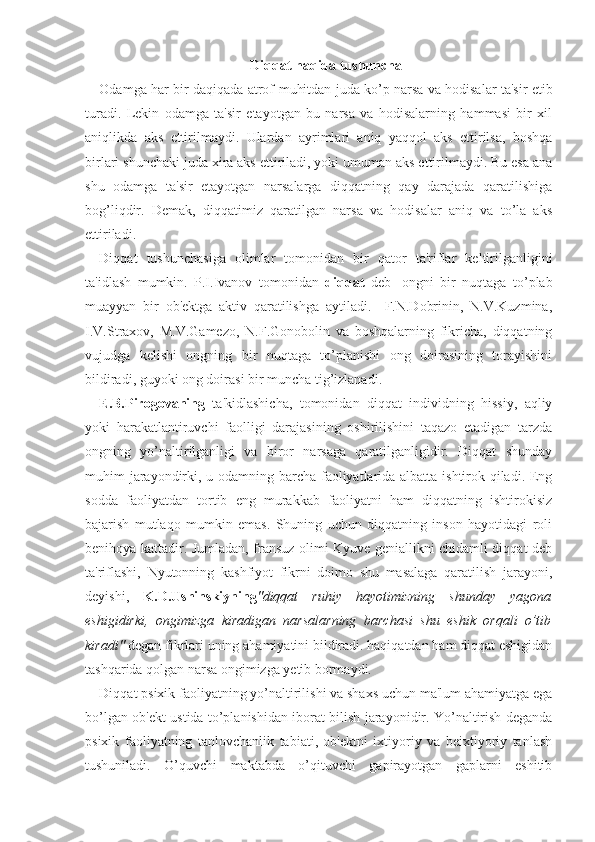 Di qq at  h a q ida tushuncha
Odamga har bir daqiqada atrof-muhitdan juda ko’p narsa va hodisalar ta'sir etib
turadi.   Lekin   odamga   ta'sir   etayotgan   bu   narsa   va   hodisalarning   hammasi   bir   xil
aniqlikda   aks   ettirilmaydi.   Ulardan   ayrimlari   aniq   yaqqol   aks   ettirilsa,   boshqa
birlari shunchaki juda xira aks ettiriladi, yoki umuman aks ettirilmaydi. Bu esa ana
shu   odamga   ta'sir   etayotgan   narsalarga   diqqatning   qay   darajada   qaratilishiga
bog’liqdir.   Demak,   diqqatimiz   qaratilgan   narsa   va   hodisalar   aniq   va   to’la   aks
ettiriladi. 
Diqqat   tushunchasiga   olimlar   tomonidan   bir   qator   ta'riflar   keltirilganligini
ta'idlash   mumkin.   P.I.Ivanov   tomonidan   diqqat   deb-   ongni   bir   nuqtaga   to’plab
muayyan   bir   ob'ektga   aktiv   qaratilishga   aytiladi.     F.N.Dobrinin,   N.V.Kuzmina,
I.V.Straxov,   M.V.Gamezo,   N.F.Gonobolin   va   boshqalarning   fikricha,   diqqatning
vujudga   kelishi   ongning   bir   nuqtaga   to’planishi   ong   doirasining   torayishini
bildiradi, guyoki ong doirasi bir muncha tig’izlanadi.
E.B.Pirogovaning   ta'kidlashicha,   tomonidan   diqqat   individning   hissiy,   aqliy
yoki   harakatlantiruvchi   faolligi   darajasining   oshirilishini   taqazo   etadigan   tarzda
ongning   yo’naltirilganligi   va   biror   narsaga   qaratilganligidir.   Diqqat   shunday
muhim jarayondirki, u odamning barcha faoliyatlarida albatta ishtirok qiladi. Eng
sodda   faoliyatdan   tortib   eng   murakkab   faoliyatni   ham   diqqatning   ishtirokisiz
bajarish   mutlaqo   mumkin   emas.   Shuning   uchun   diqqatning   inson   hayotidagi   roli
benihoya kattadir. Jumladan, fransuz olimi Kyuve geniallikni chidamli diqqat deb
ta'riflashi,   Nyutonning   kashfiyot   fikrni   doimo   shu   masalaga   qaratilish   jarayoni,
deyishi,   K.D.Ushinskiyning "diqqat   ruhiy   hayotimizning   shunday   yagona
eshigidirki,   ongimizga   kiradigan   narsalarning   barchasi   shu   eshik   orqali   o’tib
kiradi"  degan fikrlari uning ahamiyatini bildiradi. haqiqatdan ham diqqat eshigidan
tashqarida qolgan narsa ongimizga yetib bormaydi.
Diqqat psixik faoliyatning yo’naltirilishi va shaxs uchun ma'lum ahamiyatga ega
bo’lgan ob'ekt ustida to’planishidan iborat bilish jarayonidir. Yo’naltirish deganda
psixik   faoliyatning   tanlovchanlik   tabiati,   ob'ektni   ixtiyoriy   va   beixtiyoriy   tanlash
tushuniladi.   O’quvchi   maktabda   o’qituvchi   gapirayotgan   gaplarni   eshitib 