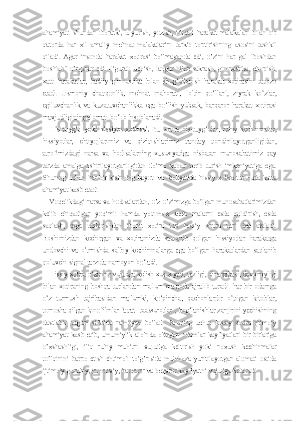 ahamiyati   shundan   iboratki,   u   yurish,   yozish,   ifodali   harakat   malakalari   bilan   bir
qatorda   har   xil   amaliy   mehnat   malakalarini   tarkib   toptirishning   asosini   tashkil
qiladi.   Agar   insonda   harakat   xotirasi   bo’lmaganda   edi,   o’zini   har   gal   "boshdan
boshlab"   o’rganar   edi.  Figurali   uchish,   langar   bilan   sakrash,   gimnastika,   chopish,
xatti-harakatlar,   badiiy   gimnastika   bilan   shug’ullanish   harakat   xotirasini   taqozo
etadi.   Jismoniy   chaqqonlik,   mehnat   mahorati,   "oltin   qo’llar",   ziyrak   ko’zlar,
egiluvchanlik   va   kuzatuvchanlikka   ega   bo’lish   yuksak,   barqaror   harakat   xotirasi
mavjudligining alomati bo’lib hisoblanadi.
His-tuyg’u   yoki   hissiyot   xotirasi.   Bu   xotira   his-tuyg’ular,   ruhiy   kechinmalar,
hissiyotlar,   ehtiyojlarimiz   va   qiziqishlarimiz   qanday   qondirilayotganligidan,
atrofimizdagi   narsa   va   hodisalarning   xususiyatiga   nisbatan   munosabatimiz   qay
tarzda   amalga   oshirilayotganligidan   doimo   xabar   berib   turish   imkoniyatiga   ega.
Shuning uchun har bir kishining hayoti va faoliyatida hissiy xotira turi juda katta
ahamiyat kasb etadi.
Voqelikdagi narsa va hodisalardan, o’z-o’zimizga bo’lgan munosabatlarimizdan
kelib   chiqadigan   yoqimli   hamda   yoqimsiz   kechinmalarni   esda   qoldirish,   esda
saqlash,   esga   tushirishdan   iborat   xotira   turi   hissiy   xotira   turi   deb   ataladi.
Boshimizdan   kechirgan   va   xotiramizda   saqlanib   qolgan   hissiyotlar   harakatga
undovchi   va   o’tmishda   salbiy   kechinmalarga   ega   bo’lgan   harakatlardan   saqlanib
qoluvchi signal tarzida namoyon bo’ladi.
Hissiy xotira o’zining vujudga kelish xususiyati, tezligi, dinamikasi, davomiyligi
bilan  xotiraning  boshqa   turlaridan  ma'lum  ma'noda   ajralib  turadi.  har   bir  odamga
o’z   turmush   tajribasidan   ma'lumki,   ko’pincha,   qachonlardir   o’qigan   kitoblar,
tomosha qilgan kinofilmlar faqat "taassurotlar", bog’lanishlar zanjirini yechishning
dastlabki   tuguni   sifatida   namoyon   bo’ladi.   Shuning   uchun   hissiy   xotira   ijtimoiy
ahamiyat   kasb   etib,   umumiylik   alohida   olingan   odamlar   kayfiyatlari   bir-birlariga
o’xshashligi,   iliq   ruhiy   muhitni   vujudga   keltirish   yoki   noxush   kechinmalar
to’lqinini   barpo   etish   ehtimoli   to’g’risida   mulohaza   yuritilayotgan   alomati   ostida
ijtimoiy guruhiy, jamoaviy, barqaror va beqaror kayfiyatni vujudga keltiradi. 