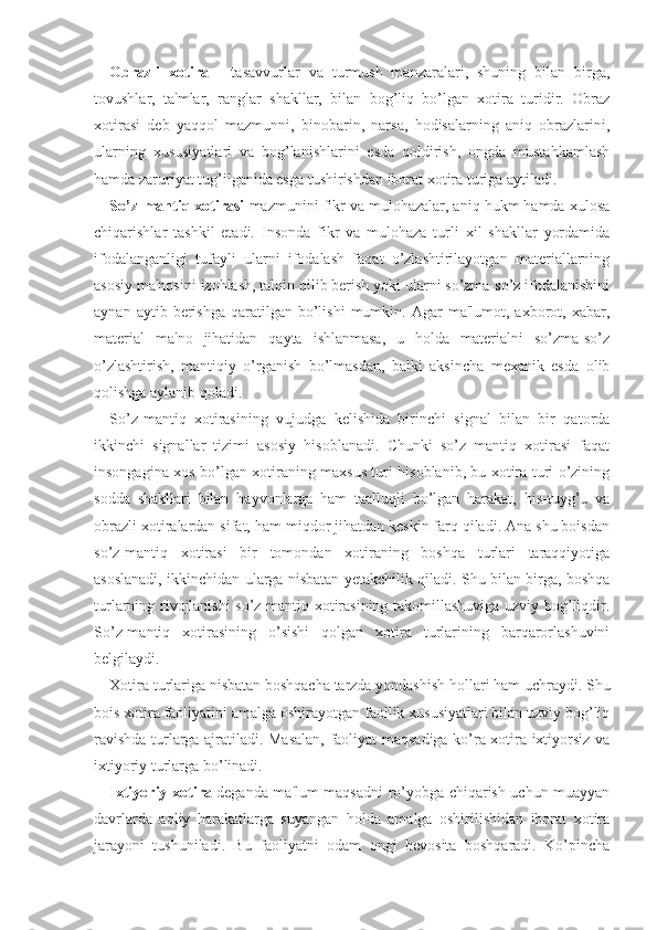 Obrazli   xotira   -   tasavvurlar   va   turmush   manzaralari,   shuning   bilan   birga,
tovushlar,   ta'mlar,   ranglar   shakllar,   bilan   bog’liq   bo’lgan   xotira   turidir.   Obraz
xotirasi   deb   yaqqol   mazmunni,   binobarin,   narsa,   hodisalarning   aniq   obrazlarini,
ularning   xususiyatlari   va   bog’lanishlarini   esda   qoldirish,   ongda   mustahkamlash
hamda zaruriyat tug’ilganida esga tushirishdan iborat xotira turiga aytiladi. 
So’z-mantiq xotirasi  mazmunini fikr va mulohazalar, aniq hukm hamda xulosa
chiqarishlar   tashkil   etadi.   Insonda   fikr   va   mulohaza   turli   xil   shakllar   yordamida
ifodalanganligi   tufayli   ularni   ifodalash   faqat   o’zlashtirilayotgan   materiallarning
asosiy ma'nosini izohlash, talqin qilib berish yoki ularni so’zma-so’z ifodalanishini
aynan  aytib  berishga  qaratilgan  bo’lishi  mumkin.  Agar   ma'lumot,  axborot,  xabar,
material   ma'no   jihatidan   qayta   ishlanmasa,   u   holda   materialni   so’zma-so’z
o’zlashtirish,   mantiqiy   o’rganish   bo’lmasdan,   balki   aksincha   mexanik   esda   olib
qolishga aylanib qoladi.
So’z-mantiq   xotirasining   vujudga   kelishida   birinchi   signal   bilan   bir   qatorda
ikkinchi   signallar   tizimi   asosiy   hisoblanadi.   Chunki   so’z   mantiq   xotirasi   faqat
insongagina xos bo’lgan xotiraning maxsus turi hisoblanib, bu xotira turi o’zining
sodda   shakllari   bilan   hayvonlarga   ham   taalluqli   bo’lgan   harakat,   his-tuyg’u   va
obrazli xotiralardan sifat, ham miqdor jihatdan keskin farq qiladi. Ana shu boisdan
so’z-mantiq   xotirasi   bir   tomondan   xotiraning   boshqa   turlari   taraqqiyotiga
asoslanadi, ikkinchidan ularga nisbatan yetakchilik qiladi. Shu bilan birga, boshqa
turlarning rivojlanishi so’z mantiq xotirasining takomillashuviga uzviy bog’liqdir.
So’z-mantiq   xotirasining   o’sishi   qolgan   xotira   turlarining   barqarorlashuvini
belgilaydi.
Xotira turlariga nisbatan boshqacha tarzda yondashish hollari ham uchraydi. Shu
bois xotira faoliyatini amalga oshirayotgan faollik xususiyatlari bilan uzviy bog’liq
ravishda turlarga ajratiladi. Masalan, faoliyat maqsadiga ko’ra xotira ixtiyorsiz va
ixtiyoriy turlarga bo’linadi. 
Ixtiyoriy xotira   deganda ma'lum maqsadni ro’yobga chiqarish uchun muayyan
davrlarda   aqliy   harakatlarga   suyangan   holda   amalga   oshirilishidan   iborat   xotira
jarayoni   tushuniladi.   Bu   faoliyatni   odam   ongi   bevosita   boshqaradi.   Ko’pincha 