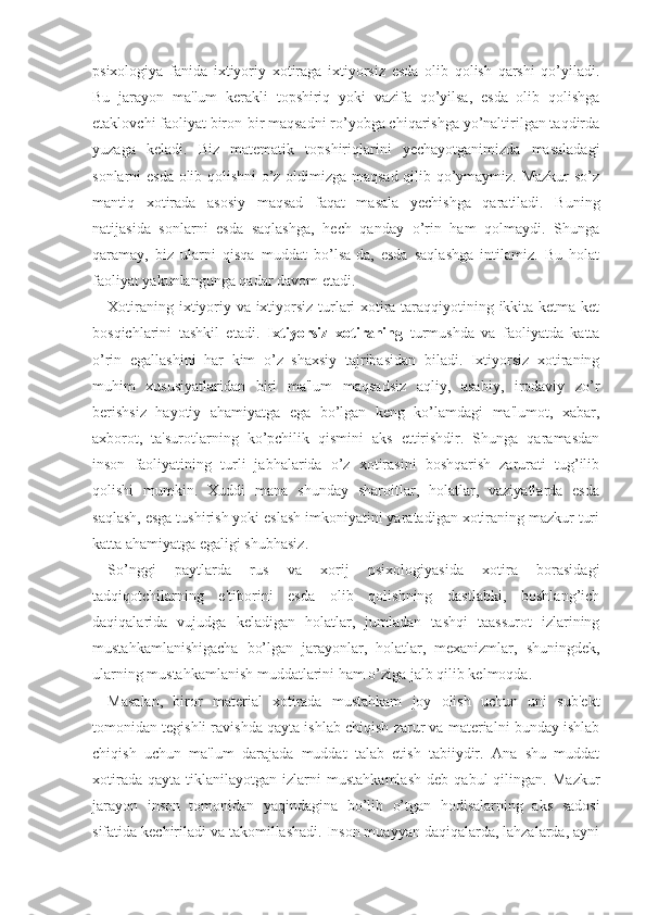 psixologiya   fanida   ixtiyoriy   xotiraga   ixtiyorsiz   esda   olib   qolish   qarshi   qo’yiladi.
Bu   jarayon   ma'lum   kerakli   topshiriq   yoki   vazifa   qo’yilsa,   esda   olib   qolishga
etaklovchi faoliyat biron-bir maqsadni ro’yobga chiqarishga yo’naltirilgan taqdirda
yuzaga   keladi.   Biz   matematik   topshiriqlarini   yechayotganimizda   masaladagi
sonlarni esda olib qolishni  o’z oldimizga maqsad qilib qo’ymaymiz. Mazkur so’z
mantiq   xotirada   asosiy   maqsad   faqat   masala   yechishga   qaratiladi.   Buning
natijasida   sonlarni   esda   saqlashga,   hech   qanday   o’rin   ham   qolmaydi.   Shunga
qaramay,   biz   ularni   qisqa   muddat   bo’lsa-da,   esda   saqlashga   intilamiz.   Bu   holat
faoliyat yakunlangunga qadar davom etadi.
Xotiraning ixtiyoriy va ixtiyorsiz turlari xotira taraqqiyotining ikkita ketma-ket
bosqichlarini   tashkil   etadi.   Ixtiyorsiz   xotiraning   turmushda   va   faoliyatda   katta
o’rin   egallashini   har   kim   o’z   shaxsiy   tajribasidan   biladi.   Ixtiyorsiz   xotiraning
muhim   xususiyatlaridan   biri   ma'lum   maqsadsiz   aqliy,   asabiy,   irodaviy   zo’r
berishsiz   hayotiy   ahamiyatga   ega   bo’lgan   keng   ko’lamdagi   ma'lumot,   xabar,
axborot,   ta'surotlarning   ko’pchilik   qismini   aks   ettirishdir.   Shunga   qaramasdan
inson   faoliyatining   turli   jabhalarida   o’z   xotirasini   boshqarish   zarurati   tug’ilib
qolishi   mumkin.   Xuddi   mana   shunday   sharoitlar,   holatlar,   vaziyatlarda   esda
saqlash, esga tushirish yoki eslash imkoniyatini yaratadigan xotiraning mazkur turi
katta ahamiyatga egaligi shubhasiz.
So’nggi   paytlarda   rus   va   xorij   psixologiyasida   xotira   borasidagi
tadqiqotchilarning   e'tiborini   esda   olib   qolishning   dastlabki,   boshlang’ich
daqiqalarida   vujudga   keladigan   holatlar,   jumladan   tashqi   taassurot   izlarining
mustahkamlanishigacha   bo’lgan   jarayonlar,   holatlar,   mexanizmlar,   shuningdek,
ularning mustahkamlanish muddatlarini ham o’ziga jalb qilib kelmoqda.
Masalan,   biror   material   xotirada   mustahkam   joy   olish   uchun   uni   sub'ekt
tomonidan tegishli ravishda qayta ishlab chiqish zarur va materialni bunday ishlab
chiqish   uchun   ma'lum   darajada   muddat   talab   etish   tabiiydir.   Ana   shu   muddat
xotirada   qayta   tiklanilayotgan  izlarni   mustahkamlash   deb   qabul   qilingan.   Mazkur
jarayon   inson   tomonidan   yaqindagina   bo’lib   o’tgan   hodisalarning   aks   sadosi
sifatida kechiriladi va takomillashadi. Inson muayyan daqiqalarda, lahzalarda, ayni 