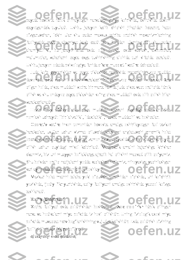 paytda   bevosita   idrok   qilinayotgan   narsalarni   go’yo   ko’rishda,   eshitishda   davom
etayotgandek   tuyuladi.   Ushbu   jarayon   kelib   chiqishi   jihatidan   beqaror,   hatto
o’zgaruvchan,   lekin   ular   shu   qadar   maxsus   tajriba   orttirish   mexanizmlarining
faoliyatida   muhim   ahamiyat   kasb   etadi.   Shu   boisdan   ularning   roli   shu   qadar
ahamiyatli-ki,   bu   jarayonlarda   esda   olib   qolish,   esda   saqlash,   axborotlar,
malumotlar,   xabarlarni   qayta   esga   tushirishning   alohida   turi   sifatida   qaraladi.
Ushbu jarayon odatda psixologiya fanida  qisqa muddatli xotira  deb ataladi.
Juda   ko’p   qaytarishlar   va   qayta   tiklashlar   natijasida   materialni   uzoq   muddat
davomida   esda   saqlanib   qolishi   xarakterli   bo’lgan   uzoq   muddatli   xotiradan   farq
qilgan holda, qisqa muddatli xotira bir marta hamda juda qisqa vaqt oraliqida idrok
qilish va shu ondayoq qayta tiklashdan so’ng qisqa muddatli esda olib qolish bilan
xarakterlanadi.
Hozir   ilmiy   adabiyotlarda   qisqa   muddatli   xotirani   quyidagi   atamalar   bilan
nomlash uchraydi: "bir lahzalik", "dastlabki", "qisqa muddatli" va boshqalar.
Operativ   xotira   inson   tomonidan   bevosita   amalga   oshirilayotgan   faol   tezkor
harakatlar,   usullar   uchun   xizmat   qiluvchi   jarayonni   anglatuvchi   mnemik   holat
operativ xotira deb ataladi. Hozirgi zamon psixologiyasida ushbu holatni namoyon
qilish   uchun   quyidagi   misol   keltiriladi.   Matematik   amalni   bajarishga   kirishar
ekanmiz, biz uni muayyan bo’laklarga ajratib hal qilishni  maqsad qilib qo’yamiz.
Shu boisdan oraliq natijalarni yodda saqlashga intilamiz, nihoyasiga yaqinlashgan
sari ayrim materiallar esdan chiqa boshlaydi.
Mazkur   holat   matnni   talaba   yoki   o’quvchi   tomonidan   o’qishda,   uni   ko’chirib
yozishda,   ijodiy   fikr   yuritishda,   aqliy   faoliyatni   amalga   oshirishda   yaqqol   ko’zga
tashlanadi.
Xotira jarayonlari
Xotira   faoliyati   esda   qoldirishdan   boshlanadi.   Esda   qoldirish   idrok   qilingan
narsa   va   hodisalarni   miya   po’stida   iz   hosil   qilishdir.   Uning   fiziologik   asosi   miya
po’stida muvaqqat nerv bog’lanishining vujudga kelishidir. Esda qoldirish o’zining
faolligi jihatidan ikkiga bo’linadi:
a) ixtiyoriy esda qoldirish; 