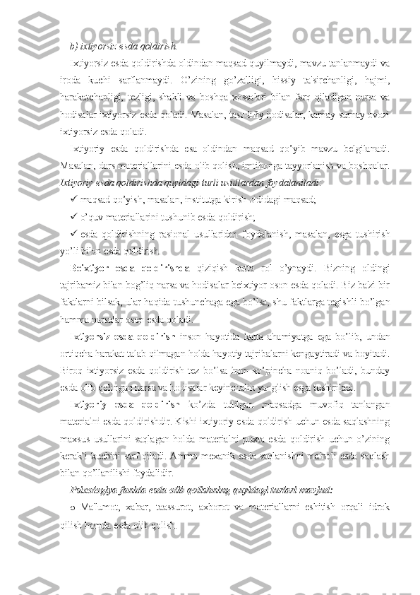 b) ixtiyorsiz esda qoldirish.
Ixtiyorsiz esda qoldirishda oldindan maqsad quyilmaydi, mavzu tanlanmaydi va
iroda   kuchi   sarflanmaydi.   O’zining   go’zalligi,   hissiy   ta'sirchanligi,   hajmi,
harakatchanligi,   tezligi,   shakli   va   boshqa   xossalari   bilan   farq   qiladigan   narsa   va
hodisalar ixtiyorsiz esda qoladi. Masalan, tasodifiy hodisalar, karnay-surnay ovozi
ixtiyorsiz esda qoladi.
Ixtiyoriy   esda   qoldirishda   esa   oldindan   maqsad   qo’yib   mavzu   belgilanadi.
Masalan, dars materiallarini esda olib qolish, imtihonga tayyorlanish va boshqalar.
Ixtiyoriy esda qoldirishda quyidagi turli usullardan foydalaniladi:
 maqsad qo’yish, masalan, institutga kirish oldidagi maqsad;
 o’quv materiallarini tushunib esda qoldirish; 
 esda   qoldirishning   rasional   usullaridan   foydalanish,   masalan,   esga   tushirish
yo’li bilan esda qoldirish.
Beixtiyor   esda   qoldirishda   qiziqish   katta   rol   o’ynaydi.   Bizning   oldingi
tajribamiz bilan bog’liq narsa va hodisalar beixtiyor oson esda qoladi. Biz ba'zi bir
faktlarni bilsak, ular haqida tushunchaga ega bo’lsa, shu faktlarga tegishli bo’lgan
hamma narsalar oson esda qoladi.
Ixtiyorsiz   esda   qoldirish   inson   hayotida   katta   ahamiyatga   ega   bo’lib,   undan
ortiqcha harakat talab qilmagan holda hayotiy tajribalarni kengaytiradi va boyitadi.
Biroq   ixtiyorsiz   esda   qoldirish   tez   bo’lsa   ham   ko’pincha   noaniq   bo’ladi,   bunday
esda olib qolingan narsa va hodisalar keyinchalik yanglish esga tushiriladi.
Ixtiyoriy   esda   qoldirish   ko’zda   tutilgan   maqsadga   muvofiq   tanlangan
materialni esda qoldirishdir. Kishi ixtiyoriy esda qoldirish uchun esda saqlashning
maxsus   usullarini   saqlagan   holda   materialni   puxta   esda   qoldirish   uchun   o’zining
kerakli kuchini sarf  qiladi. Ammo mexanik esda  saqlanishni  ma'noli  esda  saqlash
bilan qo’llanilishi foydalidir.
Psixologiya fanida esda olib qolishning quyidagi turlari mavjud:
o Ma'lumot,   xabar,   taassurot,   axborot   va   materiallarni   eshitish   orqali   idrok
qilish hamda esda olib qolish.  