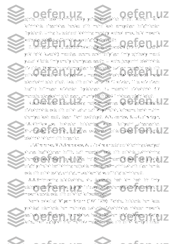 tajriba   orqali   tekshirishning   asosiy   yo’nalishini   ishlab   chiqdi.   Xotirani   "sof"
ko’rinishda   o’rganishga   harakat   qilib   ma'no   kasb   etmaydigan   bo’g’inlardan
foydalandi.   Uning   bu   tadqiqoti   kishining   mantiqiy   xotirasi   emas,   balki   mexanik
xotirasiga nisbatan qo’llanishiga xos to’g’ri yo’nalishdir.
G.Ebbingauzning   bu   tadqiqoti   psixologiyada   introspektiv   (o’z-o’zini   kuzatish
yoki   ichki   kuzatish)   metodiga   qarama-qarshi   qo’yilgan   ilmiy   tajribaviy   metod
yutuqi   sifatida   ilmiy-amaliy   ahamiyatga   egadir.   U   xotira   jarayonini   tekshirishda
o’z oldiga 38 ta ma'no anglatmaydigan bo’g’inlardan tuzilgan materialni esda olib
qolishni   maqsad   qilib   qo’ygan.   Bu   materialni   o’zlashtirish   o’rtacha   55   marta
takrorlashni  talab qiladi. Esda olib qolish uchun 38-40 so’zdan, 11 ta so’z o’zaro
bog’liq   bo’lmagan   so’zlardan   foydalangan.   Bu   materialni   o’zlashtirish   6-7
marotaba takrorlashni talab etgan, umumiy hisob esa 9 1 nisbatga to’g’ri keladi.
Rus   psixologlari   tadqiqotlarining   natijalari   ma'noga   ega   bo’lgan   materialni
o’zlashtirishda esda olib qolish uchun turli xil yo’nalish, ko’rsatma berish muhim
ahamiyat   kasb   etadi,   degan   fikrni   tasdiqlaydi.   A.N.Leontev,   S.L.Rubinshteyn ,
P.A.Ribnikov   va   boshqalar   bolalarning   xotira   faoliyatini   o’rganganlar.
Shuningdek,   ular   o’qish   faoliyatiga   asoslangan   holda   maktab   o’quvchilarida
tekshirish ishlarini olib borganlar.
I.P.Zinchenko, M.N.Shardakov, A.I.Lipkinalar  tadqiqot ishlarining aksariyati
shunga   bag’ishlangan   bo’lib,   turli   materialni   esda   olib   qolishda   tushinishning
ahamiyati   muhimligini   tasdiqlashga   intilgan.   Bu   materialni   esda   olib   qolishga
to’g’ri yo’nalish berilishining natijasida material mazmunini tushunib olgan hamda
esda olib qolish tezligi, aniqligi, mustahkamligi va to’liqligi ta'minlanadi.
A.A.Smirnovning   ta'kidlashicha,   shu   davrgacha   hech   kim   hech   bir   ilmiy
adabiyotlarda  bolalarga  va  quyi   sinf   o’quvchilariga  ahamiyatli  bo’lgan  materialni
mexanik tarzda esda  olib qolishlari ko’rsatilmagan.
Nemis   psixologi   Vilyam   Shtern   (1871-1938)   fikricha,   bolalarda   ham   katta
yoshdagi   odamlarda   ham   ma'nosiga   tushunib   o’zlashtirishga   nisbatan   mexanik
egallash   kam   miqdordir.   Bu   mulohaza   haqiqatdan   ham   to’g’ri,   Meymon   fikriga
ko’ra,  inson  ulg’ayishi  bilan  ma'nosiz  materialni  esda  olib  qolish  kamayib boradi 