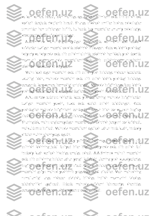 va kam  samara beradi, lekin ma'noga ega bo’lgan bilimlarni esda olib qolishi  esa
sezilarli   darajada   rivojlanib   boradi.   Shunga   o’xshash   omillar   boshqa   psixologlar
tomonidan   ham   to’plangan   bo’lib,   bu   haqda   boy   materiallar   umumiy   psixologiya
xrestomatiyalarida o’z aksini topgan.
A.A.Smirnov   ma'no   anglatmaydigan   bo’g’inlarda   va   ma'no   kasb   etuvchi
so’zlardan tuzilgan material asosida tekshirish o’tkazgan. Katta va kichik yoshdagi
ixtiyoriy va ixtiyorsiz esda olib qolishni alohida tekshirish har ikkala yosh davrida
mazmunli   va   mazmunsiz   materiallarni   esda   olib   qolishning   munosabatini
tekshirish maqsad qilib qo’yilgan.
Ma'no kasb etgan materialni esda olib qolish yosh bolalarga nisbatan kattalarda
ustunligi   lekin,   ma'nosiz   materialni   esda   olib   qolish   kichik   yoshdagi   bolalarga
qaraganda kam  samara  bermasligi  aniqlangan. Ma'nosiz  bo’g’inlar  nafaqat  kichik
yoshdagi bolalarda, balki katta yoshdagilarda ham yaxshi o’zlashtiriladi.
A.N.Leontev   tadqiqot   ishlarida   katta   yoshdagilarning   ma'nosiz   bo’g’inlardan
tuzilgan   materialni   yaxshi,   puxta   esda   saqlab   qolishi   ta'kidlangan.   Katta
yoshdagilar   ma'nosiz   bo’g’inlarni   qandaydir   mazmun   bilan   tez   va   oson   bog’lay
oladilar.   Shuning   uchun   ularda   bolalarga   nisbatan   kuchliroq   ma'no   kasb   etadi.
Shuningdek, ma'no anglatmaydigan materialni  o’zlashtirish jarayoni tez ko’chadi,
mahsuldorroq bo’ladi. Ma'nosiz materiallarni egallash uchun iroda kuchi, irodaviy
sifatlar muhim ahamiyatga egadir.
Esda   olib   qolishga   hech   qanday   yo’nalish   berilmay,   materialni   yaxshi   olib
qolinishi   kishining   jadal   faoliyati   bilan   bog’liq.   Ixtiyorsiz   esda   olib   qolish   faol
irodaviy   kuch   sarflash   hisobiga   amalga   oshadi.   A.A.Smirnov   ma'noli   materialni
esda olib qolishning bolalar uchun yengil  ko’chishi  ularning yosh xususiyatlariga
bog’liq   narsa   emasligini   ta'kidlab   o’tadi.   Chunki   bolalar   hali   tushunib   olmagan
materialni   go’yo   ma'nosi   yashirinib   yotgandek   qabul   qiladilar.   Matn   ma'nosining
noma'lumligi   unga   nisbatan   qiziqish,   bilishga   intilish   mazmunini   izlashga
talabchanlikni   uyg’otadi.   Odatda   ma'nosiz   so’zlarni   laboratoriya   sharoitiga
qaraganda kundalik turmushda puxtaroq eslab qolinadi. 