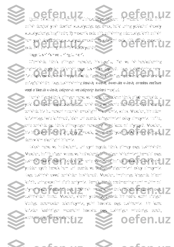 Qator   psixolog   olimlarning   mulohazalariga   binoan:   1)   materialni   esda   olib
qolish darajasi yosh davrlari xususiyatiga ega emas, balki uning yakkahol shaxsiy
xususiyatlariga bog’liqdir; 2) mexanik esda olib qolishning odat tusiga kirib qolishi
ham   yosh   davrlarining  xususiyati   emasdir;   3)   so’zlarni   esda   olib  qolish,   mexanik
esda olib qolishning biron-bir xususiyatidir. 
Esga tushirish va uning turlari.
O’tmishda   idrok   qilingan   narsalar,   his-tuyg’u,   fikr   va   ish-harakatlarning
ongimizda   qaytadan   tiklanishi   esga   tushirish   deyiladi.   Esga   tushirishning   nerv-
fiziologik   asoslari   bosh   miya   po’stida   ilgari   hosil   bo’lgan   nerv   bog’lanishlarning
qo’zg’alishidir. Esga tushirishning   tanish, eslash, bevosita eslash, oradan ma'lum
vaqt o’tkazib eslash, ixtiyorsiz va ixtiyoriy turlari  mavjud.
Tanish ilgari idrok qilingan narsa va hodisalarni takror idrok qilish natijasida u
yoki bu hodisani esga tushirishdir. Tanish aniq va noaniq bo’lishi mumkin. Noaniq
tanishda biz bu narsani notanish emasligini his qilamiz, xolos. Masalan, bir odam
ko’zimizga issiq ko’rinadi, lekin uni qaerda ko’rganimizni eslay olmaymiz. To’liq,
aniq tanishda  esa idrok qilinayotgan narsaning nomi  katta rol  o’ynaydi. Masalan,
biz  bir   kishini   ko’rib,   uni   taniy   olmasak,   uning  familiyasini   yoki   ismini   eshitsak,
darrov kim ekanligini bilamiz.
Eslash   narsa   va   hodisalarni,   uni   ayni   paytda   idrok   qilmay   esga   tushirishdir.
Masalan, bo’lib o’tgan voqea va hodisalarni, bilib olgan ishlarimizni bemalol esga
tushirishimiz   mumkin.   Eslash   ham   aniq   va   noaniq   bo’ladi.   Masalan,   biz   she'rni
yoddan   aytib   bersak   ham   uni   qaerda   va   qachon   o’qiganimizni   eslay   olmaymiz.
Esga   tushirish   avval   tanishdan   boshlanadi.   Masalan,   imtihonga   kirganda   biletni
ko’rib, uning savolini o’qib taniymiz. Demak, bunda predmetning nomi muhim rol
o’ynar   ekan.   Bevosita   esga   tushirish   materialni   idrok   qilish   ketidanoq   esga
tushirishdan   iborat.   Masalan,   she'rni   yod   olganimizda   bir   necha   satrni   o’qigan
kitobga   qaramasdan   takrorlaymiz,   ya'ni   bevosita   esga   tushiramiz.   Bir   karra
ko’zdan   kechirilgan   materialni   bevosita   esga   tushirilgan   miqdoriga   qarab,
xotiraning ko’lami aniqlanadi. 