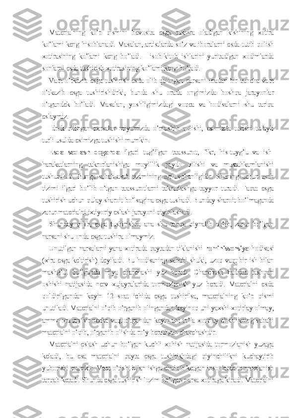 Materialning   ko’p   qismini   bevosita   esga   tushira   oladigan   kishining   xotira
ko’lami keng hisoblanadi. Masalan, artistlarda so’z va iboralarni esda tutib qolish
xotirasining   ko’lami   keng   bo’ladi.   Hisob-kitob   ishlarini   yuritadigan   xodimlarda
sonlarni esda tushirish xotirasining ko’lami keng bo’ladi.
Vaqt  o’tkazib  esga  tushirish  esda  olib qolingan  narsani  oradan  bir  qancha  vaqt
o’tkazib   esga   tushirishdirki,   bunda   shu   orada   ongimizda   boshqa   jarayonlar
o’tgandek   bo’ladi.   Masalan,   yoshligimizdagi   voqea   va   hodisalarni   shu   tariqa
eslaymiz.
Idrok   qilingan   narsalar   miyamizda   o’rnashib   qolishi,   esimizda   turishi   tufayli
turli usulda esimizga tushishi mumkin.
Esda   saqlash   deganda   ilgari   tug’ilgan   taassurot,   fikr,   his-tuyg’u   va   ish-
harakatlarning   takrorlanishiga   moyillik   paydo   qilishi   va   mustahkamlanishi
tushuniladi.   Bunga   sabab   asab   tizimining   egiluvchanligidir.   Shuning   uchun   asab
tizimi   ilgari   bo’lib   o’tgan   taassurotlarni   takrorlashga   tayyor   turadi.   Faqat   esga
tushirish uchun qulay sharoit bo’lsagina esga tushadi. Bunday sharoit bo’lmaganda
zarur materialni ixtiyoriy eslash jarayoni qiyinlashadi.
Shunday   qilib,   esga   tushirishda   ana   shu   tariqa   qiynalib   qolib,   zarur   bo’lgan
narsani shu onda esga tushira olmaymiz.
Unutilgan narsalarni yana xotirada qaytadan tiklanishi   reminissensiya   hodisasi
(xira esga keltirish)  deyiladi. Bu hodisaning sababi  shuki, uzoq vaqt  bir  ish bilan
mashg’ul   bo’lganda   miya   charchashi   yuz   beradi.   Charchash   haddan   tashqari
oshishi   natijasida   nerv   xujayralarida   tormozlanish   yuz   beradi.   Materialni   esda
qoldirilgandan   keyin   12   soat   ichida   esga   tushirilsa,   materialning   ko’p   qismi
unutiladi. Materialni o’qib o’rganib olingandan keyinoq uni yaxshi xotirlay olmay,
ammo oradan bir necha vaqt o’tgandan keyin uni to’la xotirlay olishlikning sababi
materialni o’qib, o’rganib olishda ro’y beradigan charchashdir.
Materialni   eslash   uchun   bo’lgan   kuchli   xohish   natijasida   tormozlanish   yuzaga
keladi,   bu   esa   materialni   qayta   esga   tushirishdagi   qiyinchilikni   kuchaytirib
yuborishi mumkin. Vaqt o’tishi bilan ishga chalqib ketgan insonlarda tormozlanish
tarqab ketadi. Shunda esga tushirish lozim bo’lgan narsa xotiraga kiradi. Materialni 