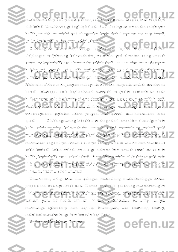 mustahkamlashga bo’lgan qiziqishning bo’lishi materialni uzoqroq esda saqlashga
olib keladi. Unutish vaqtga bog’liq bo’ladi. Bu G.Ebbingauz tomonidan aniqlangan
bo’lib,   unutish   materialni   yod   olingandan   keyin   darhol   ayniqsa   tez   ro’y   beradi,
undan keyin esa unutish ancha sekinlashadi.
G.Ebbingauz   unutishning   vaqtga   bog’liqligini   tajriba   orqali   aniqlagan.
To’plangan   natijalarning   ko’rsatishicha,   materialni   yod   olgandan   so’ng   unutish
sur'ati tez keyinchalik esa u birmuncha sekinlashadi. Bu qonuniyat ma'nosiz ayrim
bo’g’inlarni   unutish   ustida   olib   borilgan   ishlarida   tasdiqlangan.   Tajribalarning
ko’rsatishiga   qaraganda,   o’rganilgan   narsalar   bir   soatdan   keyin   unutiladi.
Materialni o’zlashtirish jarayoni maboynida xotirlash natijasida unutish sekinlashib
boradi.   Muvaqqat   asab   bog’lanishlari   susayishi   natijasida   qachonlardir   sodir
bo’lgan narsa va hodisalarning o’zaro aloqalari xotirada asta-sekin yo’qolib boradi.
Vaqtning o’tishi bilan birmuncha unutilib ketilayotgan vaqtli  bog’lanishlarni, ya'ni
assosiasiyalarni   qaytadan   tiklash   jarayoni   kuch-quvvat,   xatti-harakatlarni   talab
qiladi. G.Ebbingauzning izdoshlari va shogirdlari tomonidan o’tkazilgan juda
ko’p   tadqiqotlarning   ko’rsatishicha,   unutish   sur'ati   materialning   ma'noli   yoki
ma'nosizligiga,   uning   qanchalik   anglanilganligiga   bog’liqdir.   Material   qanchalik
mazmundor anglanilgan tushunib olingan bo’lsa, u holda unutish ham shunchalik
sekin   kechadi.   Lekin   ma'noli   materialga   nisbatan   ham   unutish   avval   tez   sur'atda
bo’lib, keyinchalik esa u sekinlashadi. Biron-bir materialni o’zlashtirish yoki esda
olib   qolish   insonning   ehtiyojlari,   qiziqishi,   faoliyatning   maqsadi   bilan   bog’liq
bo’lsa, bu material sekin unutiladi.
Unutishning   tezligi   esda   olib   qolingan   materialning   mustahkamligiga   teskari
proporsional   xususiyat   kasb   etadi.   Demak,   esda   olib   qolishning   mustahkamligiga
o’zlashtirilayotgan   materialning   ma'noga   ega   yoki   ega   emasligiga   bog’liqlikdan
tashqari   yana   bir   nechta   omillar   o’z   ta'sirini   ko’rsatadi   va   uning   faoliyat
mazmuniga   aylanishiga   ham   bog’liq.   Shuningdek,   ular   shaxsning   shaxsiy,
individual xususiyatlariga ham bevosita bog’liqdir.
Xotiradagi individual farqlar 