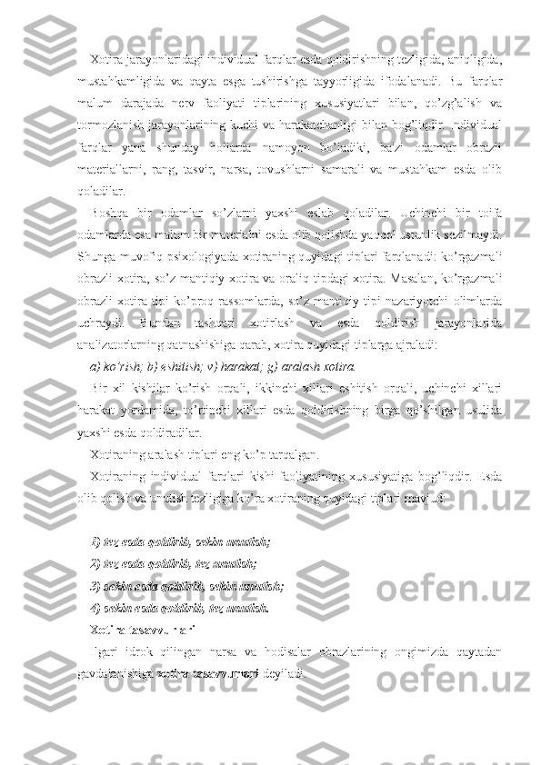 Xotira jarayonlaridagi individual farqlar esda qoldirishning tezligida, aniqligida,
mustahkamligida   va   qayta   esga   tushirishga   tayyorligida   ifodalanadi.   Bu   farqlar
malum   darajada   nerv   faoliyati   tiplarining   xususiyatlari   bilan,   qo’zg’alish   va
tormozlanish jarayonlarining kuchi va harakatchanligi  bilan bog’liqdir. Individual
farqlar   yana   shunday   hollarda   namoyon   bo’ladiki,   ba'zi   odamlar   obrazli
materiallarni,   rang,   tasvir,   narsa,   tovushlarni   samarali   va   mustahkam   esda   olib
qoladilar.
Boshqa   bir   odamlar   so’zlarni   yaxshi   eslab   qoladilar.   Uchinchi   bir   toifa
odamlarda esa malum bir materialni esda olib qolishda yaqqol ustunlik sezilmaydi.
Shunga muvofiq psixologiyada xotiraning quyidagi tiplari farqlanadi: ko’rgazmali
obrazli  xotira, so’z mantiqiy xotira va oraliq tipdagi xotira. Masalan, ko’rgazmali
obrazli   xotira   tipi   ko’proq   rassomlarda,   so’z   mantiqiy   tipi   nazariyotchi   olimlarda
uchraydi.   Bundan   tashqari   xotirlash   va   esda   qoldirish   jarayonlarida
analizatorlarning qatnashishiga qarab, xotira quyidagi tiplarga ajraladi:
a) ko’rish; b) eshitish; v) harakat; g) aralash xotira.
Bir   xil   kishilar   ko’rish   orqali,   ikkinchi   xillari   eshitish   orqali,   uchinchi   xillari
harakat   yordamida,   to’rtinchi   xillari   esda   qoldirishning   birga   qo’shilgan   usulida
yaxshi esda qoldiradilar. 
Xotiraning aralash tiplari eng ko’p tarqalgan. 
Xotiraning   individual   farqlari   kishi   faoliyatining   xususiyatiga   bog’liqdir.   Esda
olib qolish va unutish tezligiga ko’ra xotiraning quyidagi tiplari mavjud:
1) tez esda qoldirib, sekin unutish;
2) tez esda qoldirib, tez unutish;
3) sekin esda qoldirib, sekin unutish;
4) sekin esda qoldirib, tez unutish.
Xotira tasavvurlari
Ilgari   idrok   qilingan   narsa   va   hodisalar   obrazlarining   ongimizda   qaytadan
gavdalanishiga  xotira tasavvurlari  deyiladi. 