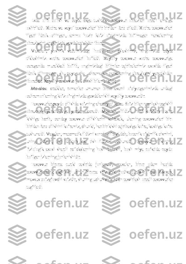 Esda   olib   qolish   va   qayta   esga   tushirish   tasavvur   obrazlari   orqali   amalga
oshiriladi.  Xotira  va   xayol   tasavvurlari   bir-biridan  farq  qiladi.  Xotira   tasavvurlari
ilgari   idrok   qilingan,   ammo   hozir   ko’z   o’ngimizda   bo’lmagan   narsalarning
obrazlarini ongimizda gavdalanishdan iborat. 
Masalan,   yoshlik   vaqtimizdagi   hodisalarni   eslashimiz,   ongimizda   qayta
tiklashimiz   xotira   tasavvurlari   bo’ladi.   Xayoliy   tasavvur   xotira   tasavvuriga
qaraganda   murakkab   bo’lib,   ongimizdagi   bilimlar   tajribalarimiz   asosida   ilgari
idrok qilinmagan, shu paytgacha uchramagan narsalarning obrazlarini yaratishdan
iboratdir. Xayoliy tasavvur ijod qilish bilan bog’liq.
Masalan :   ertaklar,   romanlar   umuman   biror   asarni   o’qiyotganimizda   undagi
qahramonlarning ko’z o’ngimizda gavdalanishi xayoliy tasavvurdir. 
Tasavvurlar paydo qilishda so’zning ahamiyati katta. So’z bilan nomlash tegishli
obrazning   yaratilishiga   yordam   beradi.   Masalan,   "ildiz",   "o’t"   so’zlarini   to’rt
kishiga   berib,   qanday   tasavvur   qilishlarini   so’rasak,   ularning   tasavvurlari   bir-
biridan farq qilishini ko’ramiz, chunki, har bir kishi tajribasiga ko’ra, kasbiga ko’ra
tushunadi. Masalan, matematik ildizni sonning ildizi deb, botanik o’simlik qismini,
uning   ildizini,   tish   doktori   esa   tish   ildizini   tushunadi.   Tasavvur   qilishning
fiziologik   asosi   shartli   reflekslarning   hosil   bo’lishi,   bosh   miya   po’stida   paydo
bo’lgan izlarning jonlanishidir.
Tasavvur   birorta   turtki   tasirida   jonlanadi,   masalan,   biror   odam   haqida
tasavvurlarning   tug’ilishi   uchun   birorta   so’z   yoki   hodisa   turtki   bo’ladi.   Asosan,
maxsus qo’zg’ovchi so’zdir, shuning uchun so’z bilan tasvirlash orqali tasavvurlar
tug’iladi.  