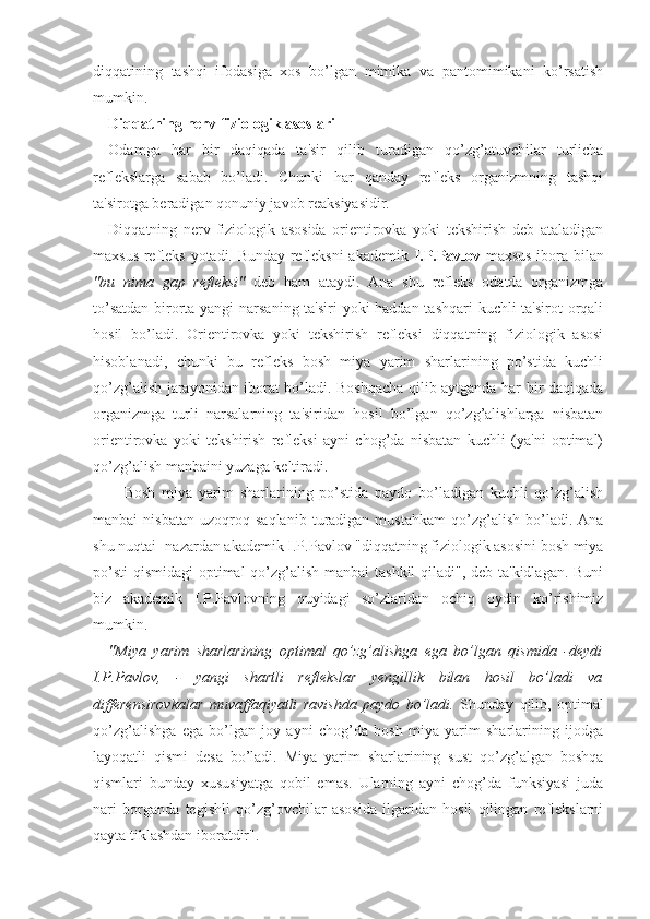 diqqatining   tashqi   ifodasiga   xos   bo’lgan   mimika   va   pantomimikani   ko’rsatish
mumkin.
Diqqatning nerv-fiziologik asoslari
Odamga   har   bir   daqiqada   ta'sir   qilib   turadigan   qo’zg’atuvchilar   turlicha
reflekslarga   sabab   bo’ladi.   Chunki   har   qanday   refleks   organizmning   tashqi
ta'sirotga beradigan qonuniy javob reaksiyasidir. 
Diqqatning   nerv-fiziologik   asosida   orientirovka   yoki   tekshirish   deb   ataladigan
maxsus refleks yotadi. Bunday refleksni akademik   I.P.Pavlov   maxsus ibora bilan
"bu   nima   gap   refleksi"   deb   ham   ataydi.   Ana   shu   refleks   odatda   organizmga
to’satdan  birorta yangi  narsaning ta'siri yoki haddan tashqari  kuchli  ta'sirot  orqali
hosil   bo’ladi.   Orientirovka   yoki   tekshirish   refleksi   diqqatning   fiziologik   asosi
hisoblanadi,   chunki   bu   refleks   bosh   miya   yarim   sharlarining   po’stida   kuchli
qo’zg’alish jarayonidan iborat bo’ladi. Boshqacha qilib aytganda har bir daqiqada
organizmga   turli   narsalarning   ta'siridan   hosil   bo’lgan   qo’zg’alishlarga   nisbatan
orientirovka   yoki   tekshirish   refleksi   ayni   chog’da   nisbatan   kuchli   (ya'ni   optimal)
qo’zg’alish manbaini yuzaga keltiradi.
Bosh   miya   yarim   sharlarining   po’stida   paydo   bo’ladigan   kuchli   qo’zg’alish
manbai   nisbatan   uzoqroq   saqlanib   turadigan  mustahkam   qo’zg’alish   bo’ladi.   Ana
shu nuqtai- nazardan akademik I.P.Pavlov "diqqatning fiziologik asosini bosh miya
po’sti  qismidagi  optimal qo’zg’alish manbai tashkil  qiladi", deb ta'kidlagan. Buni
biz   akademik   I.P.Pavlovning   quyidagi   so’zlaridan   ochiq   oydin   ko’rishimiz
mumkin.
"Miya   yarim   sharlarining   optimal   qo’zg’alishga   ega   bo’lgan   qismida   -deydi
I.P.Pavlov,   -   yangi   shartli   reflekslar   yengillik   bilan   hosil   bo’ladi   va
differensirovkalar   muvaffaqiyatli   ravishda   paydo   bo’ladi.   Shunday   qilib,   optimal
qo’zg’alishga   ega   bo’lgan   joy   ayni   chog’da   bosh   miya   yarim   sharlarining   ijodga
layoqatli   qismi   desa   bo’ladi.   Miya   yarim   sharlarining   sust   qo’zg’algan   boshqa
qismlari   bunday   xususiyatga   qobil   emas.   Ularning   ayni   chog’da   funksiyasi   juda
nari   borganda   tegishli   qo’zg’ovchilar   asosida   ilgaridan   hosil   qilingan   reflekslarni
qayta tiklashdan iboratdir".  