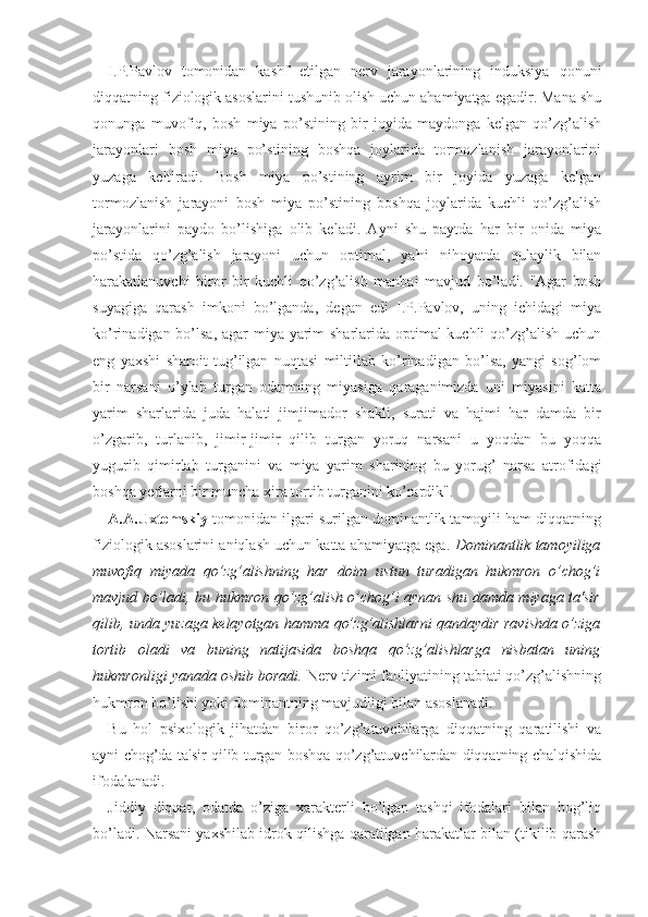 I.P.Pavlov   tomonidan   kashf   etilgan   nerv   jarayonlarining   induksiya   qonuni
diqqatning fiziologik asoslarini tushunib olish uchun ahamiyatga egadir. Mana shu
qonunga   muvofiq,   bosh   miya   po’stining   bir   joyida   maydonga   kelgan   qo’zg’alish
jarayonlari   bosh   miya   po’stining   boshqa   joylarida   tormozlanish   jarayonlarini
yuzaga   keltiradi.   Bosh   miya   po’stining   ayrim   bir   joyida   yuzaga   kelgan
tormozlanish   jarayoni   bosh   miya   po’stining   boshqa   joylarida   kuchli   qo’zg’alish
jarayonlarini   paydo   bo’lishiga   olib   keladi.   Ayni   shu   paytda   har   bir   onida   miya
po’stida   qo’zg’alish   jarayoni   uchun   optimal,   ya'ni   nihoyatda   qulaylik   bilan
harakatlanuvchi   biror   bir   kuchli   qo’zg’alish   manbai   mavjud   bo’ladi.   "Agar   bosh
suyagiga   qarash   imkoni   bo’lganda,   degan   edi   I.P.Pavlov,   uning   ichidagi   miya
ko’rinadigan bo’lsa, agar  miya yarim sharlarida optimal kuchli qo’zg’alish uchun
eng   yaxshi   sharoit   tug’ilgan   nuqtasi   miltillab   ko’rinadigan   bo’lsa,   yangi   sog’lom
bir   narsani   o’ylab   turgan   odamning   miyasiga   qaraganimizda   uni   miyasini   katta
yarim   sharlarida   juda   halati   jimjimador   shakli,   surati   va   hajmi   har   damda   bir
o’zgarib,   turlanib,   jimir-jimir   qilib   turgan   yoruq   narsani   u   yoqdan   bu   yoqqa
yugurib   qimirlab   turganini   va   miya   yarim   sharining   bu   yorug’   narsa   atrofidagi
boshqa yerlarni bir muncha xira tortib turganini ko’rardik".
A.A.Uxtomskiy  tomonidan ilgari surilgan dominantlik tamoyili ham diqqatning
fiziologik asoslarini aniqlash uchun katta ahamiyatga ega.  Dominantlik tamoyiliga
muvofiq   miyada   qo’zg’alishning   har   doim   ustun   turadigan   hukmron   o’chog’i
mavjud bo’ladi, bu hukmron qo’zg’alish o’chog’i aynan shu damda miyaga ta'sir
qilib, unda yuzaga kelayotgan hamma qo’zg’alishlarni qandaydir ravishda o’ziga
tortib   oladi   va   buning   natijasida   boshqa   qo’zg’alishlarga   nisbatan   uning
hukmronligi yanada oshib boradi.  Nerv tizimi faoliyatining tabiati qo’zg’alishning
hukmron bo’lishi yoki dominantning mavjudligi bilan asoslanadi.
Bu   hol   psixologik   jihatdan   biror   qo’zg’atuvchilarga   diqqatning   qaratilishi   va
ayni chog’da ta'sir qilib turgan boshqa qo’zg’atuvchilardan diqqatning chalqishida
ifodalanadi. 
Jiddiy   diqqat,   odatda   o’ziga   xarakterli   bo’lgan   tashqi   ifodalari   bilan   bog’liq
bo’ladi. Narsani yaxshilab idrok qilishga qaratilgan harakatlar bilan (tikilib qarash 