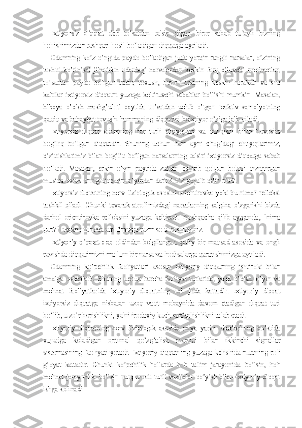 Ixtiyorsiz   diqqat   deb   to’satdan   ta'sir   qilgan   biror   sabab   tufayli   bizning
hohishimizdan tashqari hosil bo’ladigan diqqatga aytiladi. 
Odamning ko’z  o’ngida  paydo bo’ladigan  juda yorqin rangli  narsalar,  o’zining
tashqi   ko’rinishi   jihatidan   odatdagi   narsalardan   keskin   farq   qiluvchi   predmetlar,
to’satdan   paydo   bo’lgan   qattiq   tovush,   biror   narsaning   keskin   harakati   va   shu
kabilar  ixtiyorsiz diqqatni  yuzaga  keltiruvchi  sabablar  bo’lishi  mumkin. Masalan,
hikoya   o’qish   mashg’uloti   paytida   to’satdan   uchib   o’tgan   reaktiv   samolyotning
qattiq va bahaybat tovushi hammaning diqqatini beixtiyor o’ziga jalb qiladi. 
Ixtiyorsiz   diqqat   odamning   har   turli   ehtiyojlari   va   qiziqishi   bilan   bevosita
bog’liq   bo’lgan   diqqatdir.   Shuning   uchun   ham   ayni   chog’dagi   ehtiyojlarimiz,
qiziqishlarimiz bilan  bog’liq  bo’lgan  narsalarning ta'siri  ixtiyorsiz   diqqatga  sabab
bo’ladi.   Masalan,   erkin   o’yin   paytida   zaldan   eshitib   qolgan   bolani   qiziqtirgan
musiqa ovozi uning diqqatini o’yindan darhol o’ziga jalb qilib oladi.
Ixtiyorsiz diqqatning nerv-fiziologik asosini orientirovka yoki bu nima? refleksi
tashkil   qiladi.   Chunki   tevarak-atrofimizdagi   narsalarning   salgina   o’zgarishi   bizda
darhol   orientirovka   refleksini   yuzaga   keltiradi.   Boshqacha   qilib   aytganda,   "nima
gap?" degan ma'noda atrofimizga razm sola boshlaymiz.
Ixtiyoriy   diqqat   deb -oldindan   belgilangan   qat'iy   bir   maqsad   asosida   va   ongli
ravishda diqqatimizni ma'lum bir narsa va hodisalarga qaratishimizga aytiladi. 
Odamning   ko’pchilik   faoliyatlari   asosan   ixtiyoriy   diqqatning   ishtiroki   bilan
amalga   oshiriladi.   Shuning   uchun   barcha   faoliyat   turlarida,   ya'ni   o’qish,   o’yin   va
mehnat   faoliyatlarida   ixtiyoriy   diqqatning   roli   juda   kattadir.   Ixtiyoriy   diqqat
ixtiyorsiz   diqqatga   nisbatan   uzoq   vaqt   mobaynida   davom   etadigan   diqqat   turi
bo’lib, u zo’r berishlikni, ya'ni irodaviy kuch sarf qilishlikni talab etadi. 
Ixtiyoriy   diqqatning   nerv   fiziologik   asosida   miya   yarim   sharlarining   po’stida
vujudga   keladigan   optimal   qo’zg’alish   manbai   bilan   ikkinchi   signallar
sistemasining faoliyati yotadi. Ixtiyoriy diqqatning yuzaga kelishida nutqning roli
g’oyat   kattadir.   Chunki   ko’pchilik   hollarda   hoh   ta'lim   jarayonida   bo’lsin,   hoh
mehnat jarayonida bo’lsin nutq orqali turli vazifalar qo’yish bilan ixtiyoriy diqqat
ishga solinadi.  