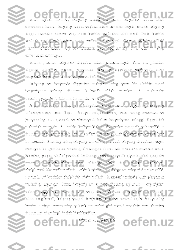 Shuni   aytish   lozimki,   ixtiyoriy   diqqat   har   doim   ixtiyorsiz   diqqat   bilan
almashinib   turadi.   Ixtiyoriy   diqqat   vaqtida   odam   tez   charchaydi,   chunki   ixtiyoriy
diqqat   odamdan   hamma   vaqt   iroda   kuchini   sarflashni   talab   etadi.   Iroda   kuchini
sarflash   orqali,   ya'ni   odam   o’zini   majbur   qilish   orqali   diqqatni   safarbar   qilishi
odamni   charchatadi.   Ixtiyorsiz   diqqatda   esa   hech   qanday   iroda   kuchini   ishga
solish talab etilmaydi. 
Shuning   uchun   ixtiyorsiz   diqqatda   odam   charchamaydi.   Ana   shu   jihatdan
olganda   ta'lim   va   mehnat   jarayonida   ixtiyoriy   diqqatning   vaqti-vaqti   bilan
ixtiyorsiz diqqatga o’tib turishi yaxshi bo’ladi. 
Ixtiyoriy   va   ixtiyorsiz   diqqatdan   tashqari   uning   yana   bir   alohida   turini
ixtiyoriydan   so’nggi   diqqatni   ko’rsatib   o’tish   mumkin.   Bu   tushuncha
psixologiyaga N.F.Dobrinin tomonidan kiritilgan.
Agar   maqsadga   qaratilgan   faoliyatda   shaxs   uchun   diqqatning   ixtiyoriy
to’planganidagi   kabi   faqat     faoliyat   natijasi   emas,   balki   uning   mazmuni   va
jarayonning   o’zi   qiziqarli   va   ahamiyatli   bo’lsa   ixtiyoriydan   so’nggi   diqqat   deb
tushunish   mumkin.   Bu   holda   faoliyat   kishini   shu   qadar   qiziqtirib   yuboradiki,   u
diqqatni   ob'ektga   qaratish   uchun   sezilarli   irodaviy   kuch-g’ayrat   sarflamasa   ham
bo’laveradi.   Shunday   qilib,   ixtiyoriydan   so’nggi   diqqat   ixtiyoriy   diqqatdan   keyin
namoyon   bo’lgan   holda   shuning   o’zidangina   iborat   deb   hisoblash   mumkin   emas.
Masalan, yuqori sinf o’quvchisi imtihonga tayyorlanayotib qiyin kitobni qisqacha
mazmunini   yozib   chiqar   ekan,   oldiniga   o’zini   diqqat-e'tiborli   bo’lishga,
chalg’imaslikka majbur qiladi. Lekin keyinchalik u ishga shunday qiziqib ketadiki,
oqibatda uni kitobdan chalg’itish qiyin bo’ladi. Dastavval irodaviy kuch-g’ayratlar
madadiga   tayangan   diqqat   ixtiyoriydan   so’nggi   diqqatga   aylanadi.   Ixtiyoriydan
so’nggi   diqqat   biror   narsaga   uzoq   vaqt   davomida   juda   ham   barqaror   qaratilishi
bilan   belgilanadi,   ko’proq   yuqori   darajadagi   jadal   va   unumli   aqliy   faoliyatning
barcha   turdagi   mehnatning   yuksak   unumdorligini   asosli   ravishda   ana   shunday
diqqat turi bilan bog’liq deb hisoblaydilar.
Diqqat xususiyatlari 