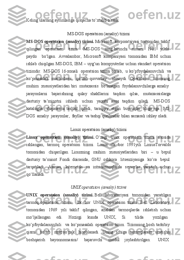 Keling ularning ayrimlariga qisqacha to’xtalib o’tsak:
MS-DOS operatsion (amaliy) tizimi
MS-DOS operatsion (amaliy) tizimi.   Microsoft     korporatsiyasi  tomonidan taklif  
qilingan         operatsion         tizim.         MS-DOS         ning   birinchi       rusumi       1981       yilda    
paydo       bo‘lgan.   Avvalambor,   Microsoft   kompaniyasi   tomonidan   IBM   uchun
ishlab chiqilgan MS-DOS, IBM – uyg‘un kompyuterlar uchun standart operatsion
tizimdir.     MS-DOS 16-xonali     operatsion tizimi bo‘lib,     u ko‘pfoydalanuvchili     va
ko‘pmasalali   maromlarni     qo‘llab-quvvatlay       olmaydi.   Operatsion     tizimning  
muhim     xususiyatlaridan biri     mutaxassis     bo‘lmagan     foydalanuvchilarga amaliy    
jarayonlarni     bajarishning     qulay   shakllarini     taqdim     qilsa,     mutaxassislarga
dasturiy   ta’minotni     ishlash     uchun     yaxshi   asos   taqdim     qiladi.     MS-DOS  
kataloglar     shajarasini   tashkil     qiladi,     taraqqiy     etgan     buyruqlar     tiliga   ega.     MS-
DOS    amaliy    jarayonlar,    fayllar    va tashqi qurilmalar bilan samarali ishlay oladi.
Linux operatsion (amaliy) tizimi
Linux   operatsion   (amaliy)   tizimi.   O‘zagi   Unix   operatsion   tizimi   asosida
ishlangan,   tarmoq   operatsion   tizimi.   Linux   ilk   bor   1991yili   LiniusTorvalds
tomonidan     chiqarilgan.   Linuxning     muhim     xususiyatlaridan     biri     –     u   bepul
dasturiy   ta’minot   Fondi   doirasida,   GNU   oshkora     litsenziyasiga     ko‘ra     bepul  
tarqatiladi.   Asosan,   Internetda   va   intratarmoqlarda   serverlar   yaratish   uchun
qo‘llanadi.
UNIX operatsion (amaliy) tizimi
UNIX   operatsion   (amaliy)   tizimi.   Bell   laboratoriyasi   tomonidan   yaratilgan
tarmoq   operatsion     tizimi.       Ilk     bor     UNIX     operatsion   tizimi     Bell     Laboratory  
tomonidan     1969     yili   taklif     qilingan,     azaldan     tarmoqlarda     ishlatish   uchun
mo‘ljallangan   edi.   Hozirgi   kunda   UNIX,   Si         tilida         yozilgan      
ko‘pfoydalanuvchili       va   ko‘pmasalali   operatsion   tizim.   Tizimning   bosh   tarkibiy  
qismi     bo‘lib     mikroo‘zak     hisoblanadi.   Uning   ichiga   tarmoqlararo   uzatishni
boshqarish   bayonnomasini/     bajaruvchi     modul   joylashtirilgan.       UNIX     