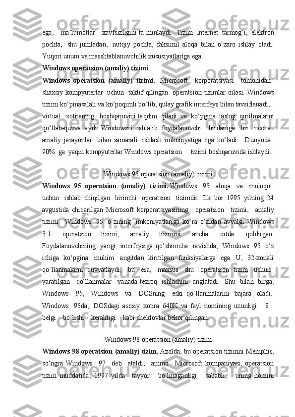 ega,        ma’lumotlar        xavfsizligini ta’minlaydi.    Tizim    Internet    tarmog‘i,    elektron
pochta,     shu   jumladan,     nutqiy   pochta,   faksimil   aloqa   bilan   o‘zaro   ishlay   oladi.
Yuqori unum va masshtablanuvchilik xususiyatlariga ega.
Windows operatsion (amaliy) tizimi
Windows   operatsion   (amaliy)   tizimi.     Microsoft       korporatsiyasi       tomonidan    
shaxsiy   kompyuterlar     uchun     taklif   qilingan     operatsion   tizimlar   oilasi.   Windows
tizimi ko‘pmasalali va ko‘poqimli bo‘lib, qulay grafik interfeys bilan tavsiflanadi,      
virtual      xotiraning      boshqaruvini taqdim    qiladi    va    ko‘pgina    tashqi    qurilmalarni
qo‘llab-quvvatlaydi. Windowsni     ishlatib, foydalanuvchi         birdaniga       bir       necha    
amaliy   jarayonlar     bilan   samarali     ishlash   imkoniyatiga   ega   bo‘ladi.       Dunyoda    
90%    ga    yaqin kompyuterlar Windows operatsion          tizimi boshqaruvida ishlaydi.
Windows 95 operatsion (amaliy) tizimi
Windows   95   operatsion   (amaliy)   tizimi.   Windows     95     aloqa     va     muloqot  
uchun     ishlab   chiqilgan     birinchi     operatsion     tizimdir.   Ilk   bor   1995   yilning   24
avgustida   chiqarilgan   Microsoft   korporatsiyasining       operatsion       tizimi,       amaliy
tizimi.     Windows     95     o‘zining     imkoniyatlariga   ko‘ra   o‘zidan   avvalgi   Windows
3.1.   operatsion   tizimi,     amaliy   tizimini     ancha     ortda     qoldirgan.
Foydalanuvchining     yangi     interfeysiga   qo‘shimcha     ravishda,     Windows     95     o‘z
ichiga   ko‘pgina     muhim     angitdan   kiritilgan   funksiyalarga   ega.   U,   32-xonali
qo‘llanmalarni   quvvatlaydi,     bu     esa,     maxsus     shu     operatsion   tizim     uchun    
yaratilgan       qo‘llanmalar       yanada   tezroq     ishlashini     anglatadi.     Shu     bilan     birga,
Windows       95,       Windows       va       DOSning       eski   qo‘llanmalarini     bajara     oladi.  
Windows     95da,     DOSdagi   asosiy   xotira   640K   va   fayl   nomining   uzunligi         8      
belgi        bo‘lishi        kerakligi        kabi cheklovlar bekor qilingan.
Windows 98 operatsion (amaliy) tizim
Windows 98 operatsion (amaliy) tizim.   Azalda, bu operatsion tizimni Memphis,
so‘ngra   Windows       97       deb       ataldi,       ammo       Microsoft   kompaniyasi,   operatsion
tizim   muddatida,   1997   yilda       tayyor         bo‘lmaganligi         sababli,         uning   nomini 