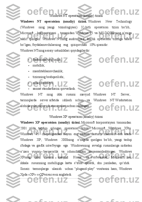 Windows NT operatsion (amaliy) tizimi
Windows   NT   operatsion   (amaliy)   tizimi.   Windows       New     Technology
(Windows       ning   yangi     texnologiyasi)     32-bitli     operatsion     tizim   bo‘lib,    
Microsoft         korporatsiyasi         tomonidan   Windows   95   va   MS-DOSlarning   o‘rniga
taklif   qilingan.   Windows   NTning   auditoriyasi,   kuchli   operatsion   tizimga   talabi
bo‘lgan, foydalanuvchilarning      eng      qiziquvchan      10% qismidir.
Windows NTning asosiy ustunliklari quyidagilardir:
 funksional uyg‘unlik;
 mobillik;
 masshtablanuvchanlik;
 tizimning boshqarilishi;
 ochiq interfeys;
 sanoat standartlarini quvvatlash.
Windows         NT       ning       ikki       rusumi       mavjud:   Windows         NT         Server,    
tarmoqlarda        server sifatida        ishlash        uchun        va        Windows        NT Workstation
alohida yoki mijoz ish stansiyalari uchun ishlangan.
Windows XP operatsion (amaliy) tizimi
Windows   XP   operatsion   (amaliy)   tizimi.   Microsoft   korporatsiyasi   tomonidan  
2001   yilda   taqdim     qilingan     operatsion     tizim.     Microsoft,   Windows     XPni  
Windows     95     chiqarilgandan   buyon   eng   muhim   dasturiy   mahsulot   deb   atadi.
Windows       XP,     Windows       2000ning       o‘zagida   qurilgan   bo‘lib,   yangi   tashqi
ifodaga   va   grafik   interfeysga     ega.     Windowsning     avvalgi   rusumlariga   nisbatan
o‘zaro   yuqori   barqarorlik   va   ishonchlilikni   mujassamlashtirgan.   Windows
XPning         ikki         rusumi         mavjud:         Home         va   Professional.     Microsoft     har  
ikkala     rusumning   mobilligiga   katta   e’tibor   qaratdi,   shu   jumladan,   qo‘shdi.    
Simsiz       tarmoqlarga       ulanish       uchun   “plugand-play”   vositasini   ham,   Windows
Xpda «XP» «eXPerience»ni anglatadi. 