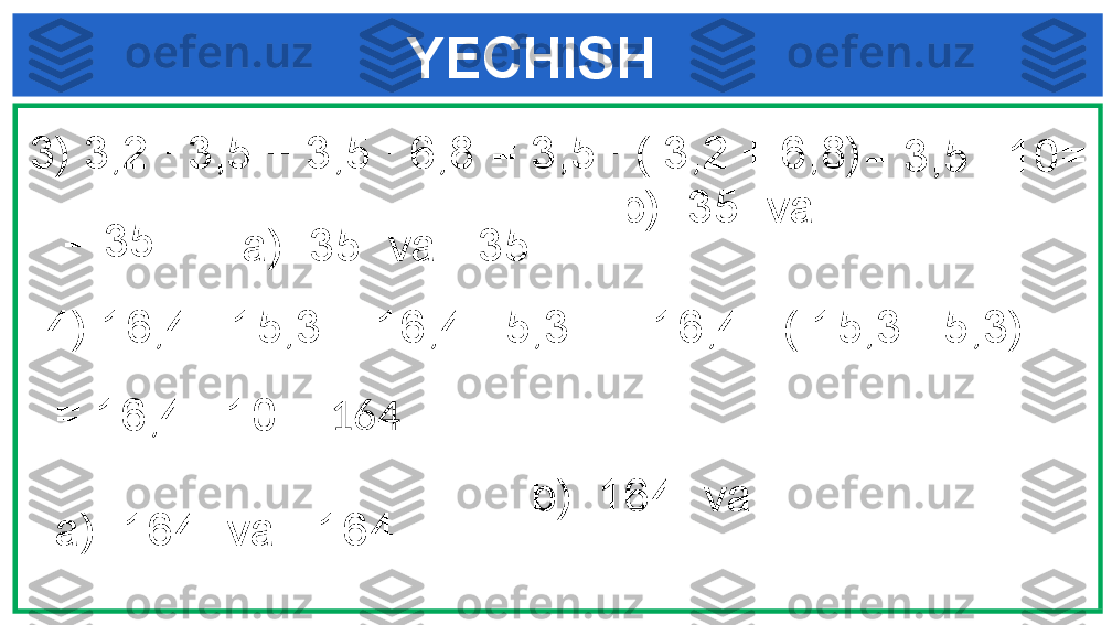      YECHISH
3) 3,2 ∙ 3,5 + 3,5 ∙ 6,8 
4) 16,4 ∙ 15,3 + 16,4 ∙ 5,3  = 3,5 ∙ ( 3,2 + 6,8)
= 3,5 ∙ 10=
= 35
a)  35  va  -35  b)  35  va   
= 16,4 ∙ ( 15,3 - 5,3)
= 16,4 ∙ 10= 164
a)  164  va  -164  b)  164  va    