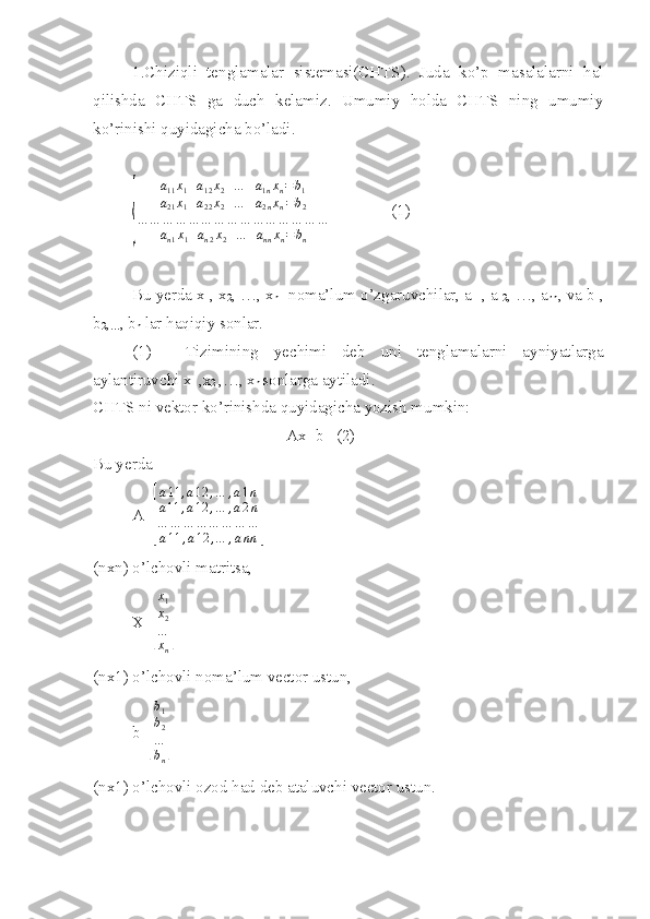 1.Chiziqli   tenglamalar   sistemasi(CHTS).   Juda   ko’p   masalalarni   hal
qilishda   CHTS   ga   duch   kelamiz.   Umumiy   holda   CHTS   ning   umumiy
ko’rinishi quyidagicha bo’ladi.{	
a11x1+a12x2+…	+a1nxn=	b1	
a21x1+a22x2+…	+a2nxn=b2	
…	…	…	…	…	…	…	…	…	…	…	…	…	…	…	
an1x1+an2x2+…	+annxn=	bn
               (1)
Bu yerda x
1 , x
2 , …, x
n - noma’lum o’zgaruvchilar, a
11 , a
12 , …, a
nn , va b
1 ,
b
2 ,
… , b
n  lar haqiqiy sonlar.
(1)   Tizimining   yechimi   deb   uni   tenglamalarni   ayniyatlarga
aylantiruvchi x
1  ,x
2  ,…, x
n  sonlarga aytiladi.
CHTS ni vektor ko’rinishda quyidagicha yozish mumkin:
Ax=b   (2)
Bu yerda 
A=	
[
a11	,a12	,…	,a1n	
a11	,a12	,…	,a2n	
…	…	…	…	…	…	…	…	
a11	,a12	,…	,ann	]
(nxn) o’lchovli matritsa,
X=	
[ x
1
x
2
…
x
n	]
(nx1) o’lchovli noma’lum vector ustun,
b=	
[ b
1
b
2
…
b
n	]
(nx1) o’lchovli ozod had deb ataluvchi vector ustun. 