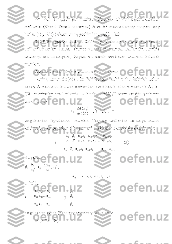 A*=[A,b]-kengaytirilgan matritsani kiritamiz. Chiziqli algebra kursidan
ma’lumki   (Kronel-Kapelli   teoremasi)   A   va   A*   matritsalarning   ranglari   teng
bo’lsa (1) yoki (2) sistemaning yechimi mavjud bo’ladi.
2.CHTS ni yechish usullari. ChTS ni yechishning aniq usullaridan keng
qo’llaniladiganlari   Gauss,   Kramer   va   teskari   matritsa   usullaridir,   taqribiy
usullarga   esa   itiratsiyalar,   Zeydel   va   kichik   kvadratlar   usullarni   keltirish
mumkin.
Aniq usullardan Kramer usulini ko’rib chiqamiz:
Buning   uchun   det(A)≠0   bo’lishi   kerak.   Usulni   to’liq   keltirish   uchun
asosiy A matritsani k-ustun elementlari ozod had b bilan almashtirib A
k , k=1,n
    matritsalar   hosil   qilamiz.   U   holda     det(A)≠0   shart   asosida   yechimni
topish uchun 
x
k = det ⁡ ( A
k )
det ⁡ ( A )     , k=1,2,…,n
tengliklardan   foydalanish     mumkin.   Taqribiy   usullardan   iteratsiya   usulini
keltiramiz. Buning uchun (1) sistemani quyidagicha ko’rinishga keltiramiz:	
{	
x1=	β1+α12x2+α13x3+…	+α1nxn,	
x2=	β1+α21x1+α23x3+…	+α2nxn,	
…	…	…	…	…	…	…	…	…	…	…	…	…	…	…	…	…	…	…	
xn=	βn+αn1x1+αn2x2+…	+αnn−1xn−1
  (3)
Bu yerda 	
βi=	bi
aij
,  	
αij=	−	aij	
aii  , i≠j,	
αij=	0,i=	j,i,j=1,2	,…	,n.
U holda
α =	
[ α
11 α
12 … α
n
α
21 α
22 … α
n 1
… … … … … … …
α
11 α
12 … α
n 1	]    ,    β=	[ β
1
β
2
…
β
n	]
belgilashlar kiritib (3) ni quyidagicha yozib olamiz.
x= β+	
α x    (4) 