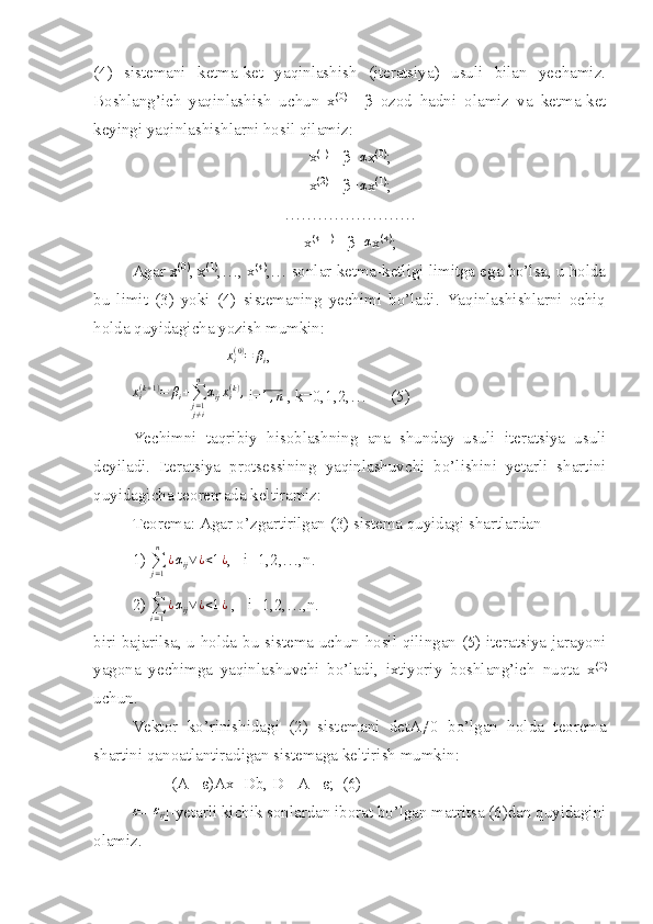 (4)   sistemani   ketma-ket   yaqinlashish   (iteratsiya)   usuli   bilan   yechamiz.
Boshlang’ich   yaqinlashish   uchun   x (0)
=   β   ozod   hadni   olamiz   va   ketma-ket
keyingi yaqinlashishlarni hosil qilamiz:
x (1)
= β+α x (0)
;
x (2)
= β+ α
x (1)
;
……………………
x (k+1)
= β+ α
x (k)
;
Agar x (0)
, x (1)
,…, x (k)
,… sonlar ketma-ketligi limitga ega bo’lsa, u holda
bu   limit   (3)   yoki   (4)   sistemaning   yechimi   bo’ladi.   Yaqinlashishlarni   ochiq
holda quyidagicha yozish mumkin:
                        x
i( 0 )
= β
i ,
x
i( k + 1 )
= β
i +
∑
j = 1
j ≠ in
α
ij x
i( k )
,
 i=	
1,n  , k=0,1,2,…      (5)
Yechimni   taqribiy   hisoblashning   ana   shunday   usuli   iteratsiya   usuli
deyiladi.   Iteratsiya   protsessining   yaqinlashuvchi   bo’lishini   yetarli   shartini
quyidagicha teoremada keltiramiz:
Teorema: Agar o’zgartirilgan (3) sistema quyidagi shartlardan
1) 
∑
j = 1n
¿ α
ij ∨ ¿ < 1 ¿
,   i=1,2,…,n.
2) 
∑
i = 1n
¿ α
ij ∨ ¿ < 1 ¿
 ,   i=1,2,…,n.
biri bajarilsa, u holda bu sistema uchun hosil qilingan (5) iteratsiya jarayoni
yagona   yechimga   yaqinlashuvchi   bo’ladi,   ixtiyoriy   boshlang’ich   nuqta   x (0)
uchun.
Vektor   ko’rinishidagi   (2)   sist е mani   detA≠0   bo’lgan   holda   teorema
shartini qanoatlantiradigan sistemaga keltirish mumkin:
(A -1
-ε)Ax=Db, D= A -1
-ε;  (6)	
ε
=[	εij ]-yetarli kichik sonlardan iborat bo’lgan matritsa (6)dan quyidagini
olamiz. 