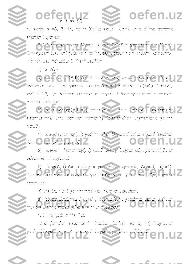 x=β+αx, (7)
bu   yerda   α=ε A,   β=Db,   bo’lib   Σ
ij   lar   yetarli   kichik   qilib   olinsa   teorema
shartlari bajariladi.
3.CHTS ni yechishda Matlab usullari. CHTS ni yechish uchun Matlab
funksiyalari (usullari) juda ko’p bo’lib, biz ulardan bir nechtasini keltiramiz.
Birinchi usul “chapdan bo’lish” usulidir:
1)   x=A\B
2)   x=isqnonneg(A,B)-Ax=B   chiziqli   tenglamalar   sistemasini   kichik
kvadratlar   usuli   bilan   yechadi.   Bunda   A-(nxn)   o’lchovli,   B-(nx1)   o’lchovli,
x
i ≥0, i=1,2,…,n. Minimallashtirish kriteriyasi: B-Ax ning ikkinchi normasini
minimallashtirish;
3)   x=isqnonneg(A,B,x0)-Iteratsiyalar   uchun   chiziqli   tenglamalar
sistemasining   aniq   berilgan   nomanfiy   boshlang’ich   qiymatlarda   yechib
beradi;
4)   [x,w]=isqnonneg(…)-yechim   bilan   birga   qoldiqlar   vektori   kvadrati
ikkinchi normasini qaytaradi;
5)   [x,w,w1]=isqnonneg(…)-xuddi avvalgi buyruq kabi, yana qoldiqlar
vektori w1 ni qaytaradi;
6)     bicg(A,B)-Ax=B   ning   x   yechimini   qaytaradi;   A(nxn),   B(nx1).
Bunda   hisoblash   iteratsiyalar   yaqinlashguncha   yoki   min{20,n}   gacha
bajariladi;
7)  bisc(A,B,tol)-yechimni tol xatolik bilan qaytaradi;
8)     bisc(A,B,tol,maxit)-avvalgi   buyruq   kabi,   yechimni   undan   tashqari
maxit-maksimal iteratsiyalar soni bilan qaytaradi.
4.CHTS ga doir misollar. 
1.Tenglamalar   sistemasini   chapdan   bo’lish   va   2),   3)   buyruqlar
yordamida yeching va Kramer usulida yechilgan bilan solishtiring. 