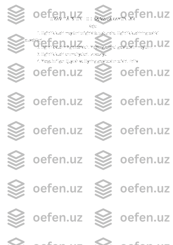 GRAVITATSION HODISA VA JARAYONLAR
Reja :
1. Og‘irlik kuchi maydoni to‘g‘risida tushuncha. Og‘irlik kuchining tashkil 
etuvchilari.
2. Og‘irlik kuchining potensiali.  Yerning  normal gravitatsion maydoni.
3.  Og‘irlik kuchi anomaliyalari. Izostaziya.
4.  Ye rga bo‘lgan Quyosh va Oyning gravitatsion ta’siri. Priliv 