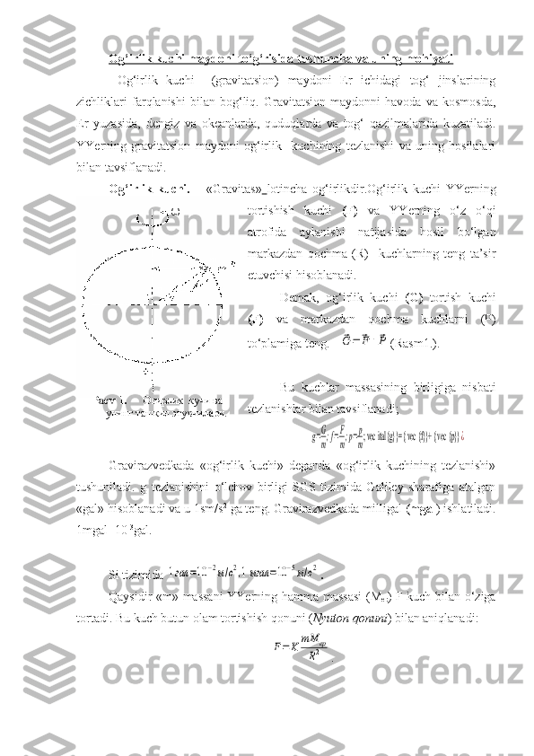 ?
? ?? ω
Расм 1.        Оғирлик  кучи ва      
     унинг ташкил этувчилари.    
     Og‘irlik kuchi maydoni to‘g‘risida tushuncha va uning mohiyati
  Og‘irlik   kuchi     (gravitatsion)   maydoni   Er   ichidagi   tog‘   jinslarining
zichliklari   farqlanishi   bilan   bog‘liq.   Gravitatsion   maydonni   havoda   va   kosmosda,
Er   yuzasida,   dengiz   va   okeanlarda,   quduqlarda   va   tog‘   qazilmalarida   kuzatiladi.
YYerning   gravitatsion   maydoni   og‘irlik     kuchining   tezlanishi   va   uning   hosilalari
bilan tavsiflanadi. 
Og‘irlik   kuchi.   –   «Gravitas»   lotincha   og‘irlikdir.Og‘irlik   kuchi   YYerning
tortishish   kuchi   (F)   va   YYerning   o‘z   o‘qi
atrofida   aylanishi   natijasida   hosil   bo‘lgan
markazdan   qochma   (R)     kuchlarning   teng   ta’sir
etuvchisi hisoblanadi.
Demak,   og‘irlik   kuchi   (G)   tortish   kuchi
(F)   va   markazdan   qochma   kuchlarni   (P)
to‘plamiga teng.    ⃗G	=	⃗F+⃗P (Rasm1.).
Bu   kuchlar   massasining   birligiga   nisbati
tezlanishlar bilan tavsiflanadi;	
g=G
m;f=F
m;p=p
m; vec  ital {g}}= { vec  {f}}+ { vec  {p}}	¿
Gravirazvedkada   «og‘irlik   kuchi»   deganda   «og‘irlik   kuchining   tezlanishi»
tushuniladi.   g   tezlanishini   o‘lchov   birligi   SGS   tizimida   Galiley   sharafiga   atalgan
«gal» hisoblanadi va  u  1sm / s 2
  ga teng.  Gravirazvedkada milligal  (mgal ) ishlatiladi.
1mgal= 10 -3
gal.
                                                                        
Si tizimida  	
1гал	=10	−2м/с2,1мгал	=10	−5м/с2 .
Qaysidir «m» massani  YYerning hamma massasi  (M
er ) F kuch bilan o‘ziga
tortadi. Bu kuch butun olam tortishish qonuni ( Nyuton qonuni ) bilan aniqlanadi :	
F=	Κ	mM	ер	
R2
. 