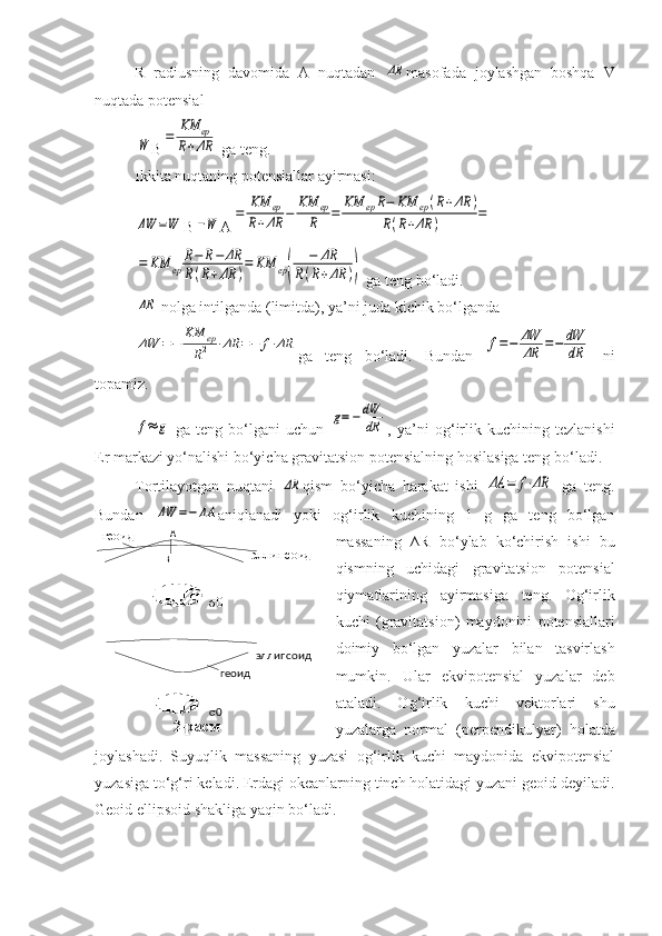 эллипсоид
геоид
σ0геоид А
эллипсоид
В
σ0
2-расмR   radiusning   davomida   A   nuqtadan  ΔR masofada   joylashgan   boshqa   V
nuqtada potensial 	
W
B	=	
ΚM	ер	
R+ΔR  ga teng. 
Ikkita nuqtaning potensiallar ayirmasi :	
ΔW	=W
B	−W A	
=	ΚM	ер	
R+ΔR	−	ΚM	ер
R	=	ΚM	ерR−	ΚM	ер(R+ΔR	)	
R(R+ΔR	)	=	
=	ΚM	ер	
R−	R−	ΔR	
R(R+ΔR	)
=	ΚM	ер(	
−	ΔR	
R(R+ΔR	))
 ga teng bo‘ladi.	
ΔR
 nolga intilganda (limitda), ya’ni juda kichik bo‘lganda
ΔW	=−	ΚM	ер	
R2	⋅ΔR	=−	f⋅ΔR
ga   teng   bo‘ladi.   Bundan  	f=−	ΔW
ΔR	=−	dW
dR   ni
topamiz.	
f≈	g
  ga   teng   bo‘lgani   uchun  	g=−	dW
dR ,   ya’ni   og‘irlik   kuchining   tezlanishi
Er markazi yo‘nalishi bo‘yicha gravitatsion potensialning hosilasiga teng  bo‘ladi .
Tortilayotgan   nuqtani  	
ΔR qism   bo‘yicha   harakat   ishi  	ΔA	=	f⋅ΔR   ga   teng.
Bundan  	
ΔW	=−	ΔA aniqlanadi   yoki   og‘irlik   kuchining   1   g   ga   teng   bo‘lgan
massaning   ∆R   b o‘ ylab   ko‘chirish   ishi   bu
qismning   uchidagi   gravitatsion   potensial
qiymatlarining   ayirmasiga   teng.   Og‘irlik
kuchi   (gravitatsion)   maydonini   potensiallari
doimiy   bo‘lgan   yuzalar   bilan   tasvirlash
mumkin.   Ular   ekvipotensial   yuzalar   deb
ataladi.   Og‘irlik   kuchi   vektorlari   shu
yuzalarga   normal   (perpendikulyar)   holatda
joylashadi.   Suyuqlik   massaning   yuzasi   og‘irlik   kuchi   maydonida   ekvipotensial
yuza siga  to‘g‘ri keladi. Er dagi  okeanlarning tinch holatidagi yuzani geoid deyiladi.
Geoid ellipsoid shakliga yaqin  bo‘ladi .  